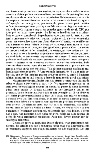 OS ECONOMISTAS


não fenômenos puramente econômicos, ou seja, se elas e todas as suas
causas e efeitos podem ser entendidos por meio de fatores explicativos
resultantes do estudo do sistema econômico. Evidentemente esse não
é sempre e necessariamente o caso. Admitir-se-á de imediato que a
deflagração de uma guerra, por exemplo, pode causar perturbações
suficientemente grandes para que se fale em crise. Seguramente essa
não é de modo algum a regra. As grandes guerras do século XIX, por
exemplo, em sua maior parte não levaram imediatamente a crises.
Mas o caso é concebível. Suponhamos que uma nação insular, que
tenha um comércio ativo com outras nações e cujo sistema econômico
possa ser concebido como em pleno desenvolvimento, no sentido em
que o tomamos, seja isolada do resto do mundo por uma frota inimiga.
As importações e exportações são igualmente paralisadas, o sistema
de preços e valores é desmantelado, as obrigações não podem ser res-
peitadas, a âncora do crédito se quebra — tudo isso é concebível, ocorreu
na realidade, e certamente representa uma crise. E essa crise não
pode ser explicada de maneira puramente econômica, uma vez que a
causa, a guerra, é um elemento estranho ao sistema econômico. Pela
atuação desse corpo estranho na esfera econômica é que ao mesmo
tempo a crise surge e é explicada. Tais fatores externos explicam mui
freqüentemente as crises.177 Um exemplo importante é o das más co-
lheitas, que evidentemente podem provocar crises e, como é bastante
sabido, tornaram-se até mesmo a base de uma teoria geral das crises.
      Mas mesmo circunstâncias que não atuem de modo tão destacado
sobre o sistema econômico a partir de fora quanto as guerras ou as
condições meteorológicas devem ser vistas, do ponto de vista da teoria
pura, como efeitos de causas externas de perturbação e assim, em
princípio, como acidentais. Para tomar um exemplo, a súbita abolição
de tarifas protecionistas pode causar uma crise. Tal medida comercial
é certamente um fato econômico. Mas não podemos afirmar precisa-
mente nada sobre o seu aparecimento; somente podemos investigar os
seus efeitos. Do ponto de vista das leis da vida econômica, é simples-
mente uma influência vinda de fora. Assim, há crises que não são
puramente fenômenos econômicos, no sentido que lhes damos. E como
não o são, não podemos dizer nada em geral sobre as suas causas, do
ponto de vista puramente econômico. Para nós, devem passar por de-
sastrosos acidentes.
      Coloca-se agora a pergunta: existe alguma crise puramente eco-
nômica, no sentido em que a tomamos, uma crise que apareceria sem
os estímulos externos dos quais acabamos de dar exemplos? De fato

177 Não apenas cabem aqui os fenômenos parecidos com os de uma crise da época da deflagração
    da Guerra Mundial, como também as crises de pós-guerra de todos os países, natureza
    das quais, além disso, não é exaustivamente descrita com os lugares-comuns “crise de
    estabilização” ou “crise de deflação”, conforme o caso.

                                            208
 