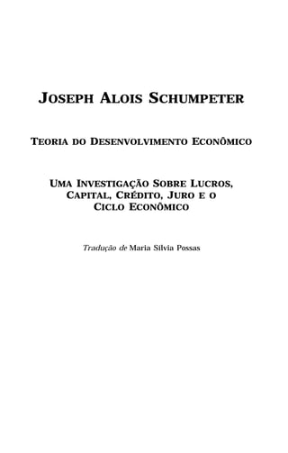 JOSEPH ALOIS SCHUMPETER

TEORIA DO DESENVOLVIMENTO ECONÔMICO



  UMA INVESTIGAÇÃO SOBRE LUCROS,
    CAPITAL, CRÉDITO, JURO E O
         CICLO ECONÔMICO



        Tradução de Maria Sílvia Possas
 