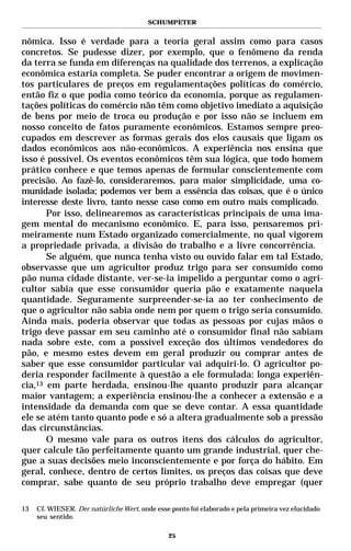 SCHUMPETER


nômica. Isso é verdade para a teoria geral assim como para casos
concretos. Se pudesse dizer, por exemplo, que o fenômeno da renda
da terra se funda em diferenças na qualidade dos terrenos, a explicação
econômica estaria completa. Se puder encontrar a origem de movimen-
tos particulares de preços em regulamentações políticas do comércio,
então fiz o que podia como teórico da economia, porque as regulamen-
tações políticas do comércio não têm como objetivo imediato a aquisição
de bens por meio de troca ou produção e por isso não se incluem em
nosso conceito de fatos puramente econômicos. Estamos sempre preo-
cupados em descrever as formas gerais dos elos causais que ligam os
dados econômicos aos não-econômicos. A experiência nos ensina que
isso é possível. Os eventos econômicos têm sua lógica, que todo homem
prático conhece e que temos apenas de formular conscientemente com
precisão. Ao fazê-lo, consideraremos, para maior simplicidade, uma co-
munidade isolada; podemos ver bem a essência das coisas, que é o único
interesse deste livro, tanto nesse caso como em outro mais complicado.
       Por isso, delinearemos as características principais de uma ima-
gem mental do mecanismo econômico. E, para isso, pensaremos pri-
meiramente num Estado organizado comercialmente, no qual vigorem
a propriedade privada, a divisão do trabalho e a livre concorrência.
       Se alguém, que nunca tenha visto ou ouvido falar em tal Estado,
observasse que um agricultor produz trigo para ser consumido como
pão numa cidade distante, ver-se-ia impelido a perguntar como o agri-
cultor sabia que esse consumidor queria pão e exatamente naquela
quantidade. Seguramente surpreender-se-ia ao ter conhecimento de
que o agricultor não sabia onde nem por quem o trigo seria consumido.
Ainda mais, poderia observar que todas as pessoas por cujas mãos o
trigo deve passar em seu caminho até o consumidor final não sabiam
nada sobre este, com a possível exceção dos últimos vendedores do
pão, e mesmo estes devem em geral produzir ou comprar antes de
saber que esse consumidor particular vai adquiri-lo. O agricultor po-
deria responder facilmente à questão a ele formulada: longa experiên-
cia,13 em parte herdada, ensinou-lhe quanto produzir para alcançar
maior vantagem; a experiência ensinou-lhe a conhecer a extensão e a
intensidade da demanda com que se deve contar. A essa quantidade
ele se atém tanto quanto pode e só a altera gradualmente sob a pressão
das circunstâncias.
       O mesmo vale para os outros itens dos cálculos do agricultor,
quer calcule tão perfeitamente quanto um grande industrial, quer che-
gue a suas decisões meio inconscientemente e por força do hábito. Em
geral, conhece, dentro de certos limites, os preços das coisas que deve
comprar, sabe quanto de seu próprio trabalho deve empregar (quer

13   Cf. WIESER. Der natürliche Wert, onde esse ponto foi elaborado e pela primeira vez elucidado
     seu sentido.

                                               25
 