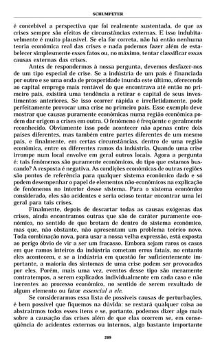 SCHUMPETER


é concebível a perspectiva que foi realmente sustentada, de que as
crises sempre são efeitos de circunstâncias externas. E isso indubita-
velmente é muito plausível. Se ela for correta, não há então nenhuma
teoria econômica real das crises e nada podemos fazer além de esta-
belecer simplesmente esses fatos ou, no máximo, tentar classificar essas
causas externas das crises.
       Antes de respondermos à nossa pergunta, devemos desfazer-nos
de um tipo especial de crise. Se a indústria de um país é financiada
por outro e se uma onda de prosperidade inunda este último, oferecendo
ao capital emprego mais rentável do que encontrava até então no pri-
meiro país, existirá uma tendência a retirar o capital de seus inves-
timentos anteriores. Se isso ocorrer rápida e irrefletidamente, pode
perfeitamente provocar uma crise no primeiro país. Esse exemplo deve
mostrar que causas puramente econômicas numa região econômica po-
dem dar origem a crises em outra. O fenômeno é freqüente e geralmente
reconhecido. Obviamente isso pode acontecer não apenas entre dois
países diferentes, mas também entre partes diferentes de um mesmo
país, e finalmente, em certas circunstâncias, dentro de uma região
econômica, entre os diferentes ramos da indústria. Quando uma crise
irrompe num local envolve em geral outros locais. Agora a pergunta
é: tais fenômenos são puramente econômicos, do tipo que estamos bus-
cando? A resposta é negativa. As condições econômicas de outras regiões
são pontos de referência para qualquer sistema econômico dado e só
podem desempenhar o papel de elementos não-econômicos na explicação
de fenômenos no interior desse sistema. Para o sistema econômico
considerado, eles são acidentes e seria ocioso tentar encontrar uma lei
geral para tais crises.
       Finalmente, depois de descartar todas as causas exógenas das
crises, ainda encontramos outras que são de caráter puramente eco-
nômico, no sentido de que brotam de dentro do sistema econômico,
mas que, não obstante, não apresentam um problema teórico novo.
Toda combinação nova, para usar a nossa velha expressão, está exposta
ao perigo óbvio de vir a ser um fracasso. Embora sejam raros os casos
em que ramos inteiros da indústria cometam erros fatais, no entanto
eles acontecem, e se a indústria em questão for suficientemente im-
portante, a maioria dos sintomas de uma crise podem ser provocados
por eles. Porém, mais uma vez, eventos desse tipo são meramente
contratempos, a serem explicados individualmente em cada caso e não
inerentes ao processo econômico, no sentido de serem resultado de
algum elemento ou fator essencial a ele.
       Se considerarmos essa lista de possíveis causas de perturbações,
é bem possível que fiquemos na dúvida: se restará qualquer coisa ao
abstrairmos todos esses itens e se, portanto, podemos dizer algo mais
sobre a causação das crises além de que elas ocorrem se, em conse-
qüência de acidentes externos ou internos, algo bastante importante

                                  209
 
