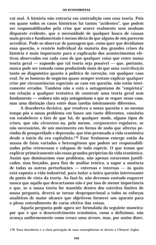OS ECONOMISTAS


vai mal. A história não entraria em contradição com essa teoria. Pois
em quase todos os casos históricos há tantos “acidentes”, que podem
ser responsabilizados pela crise que ocorre realmente sem nenhum
disparate evidente, que a necessidade de qualquer busca de causas
mais gerais e fundamentais é menos óbvia do que alguns de nós parecem
acreditar. Pode-se observar de passagem que, como quer que decidamos
essa questão, o cenário individual da maioria das grandes crises da
história é mais importante para a explicação dos acontecimentos efe-
tivos observados em cada caso do que qualquer coisa que entre numa
teoria geral — supondo que tal teoria seja possível — que, portanto,
nunca pode ser tomada como produzindo mais do que uma contribuição
tanto ao diagnóstico quanto à política de correção, em qualquer caso
real. Se os homens de negócios quase sempre tentam explicar qualquer
crise por circunstâncias especiais ao caso em questão, não estão intei-
ramente errados. Também não o está o antagonismo do “empirista”
em relação a qualquer tentativa de construir uma teoria geral sem
fundamento — embora não seja antagonismo o que se requer nesse caso,
mas uma distinção clara entre duas tarefas inteiramente diferentes.
      A descoberta decisiva, que resolveu a nossa questão e ao mesmo
tempo pôs o nosso problema em bases um tanto diferentes, consistiu
em estabelecer o fato de que há, de qualquer modo, alguns tipos de
crises, que são elementos ou, pelo menos, componentes regulares, se
não necessários, de um movimento em forma de onda que alterna pe-
ríodos de prosperidade e depressão, que têm permeado a vida econômica
desde o início da era capitalista.178 Esse fenômeno emerge então da
massa de fatos variados e heterogêneos que podem ser responsabili-
zados pelos retrocessos e colapsos de toda espécie. O que temos que
explicar primeiramente são essas grandes peripécias da vida econômica.
Assim que dominarmos esse problema, não apenas estaremos justifi-
cados, mas forçados, para fins de análise teórica, a supor a ausência
de todas as outras perturbações — externas e internas — às quais
está exposta a vida industrial, para isolar a única questão interessante
do ponto de vista da teoria. Ao fazê-lo, não devemos contudo esquecer
nunca que aquilo que descartamos não é por isso de menor importância
e que, se a nossa teoria for mantida dentro dos estreitos limites de
nossa pergunta, deverá se tornar desproporcional a todos os esforços
analíticos de maior alcance que objetivem fornecer um aparato para
o pleno entendimento do curso efetivo das coisas.
      Aquela pergunta pode agora ser formulada da seguinte maneira:
por que é que o desenvolvimento econômico, como o definimos, não
avança uniformemente como cresce uma árvore, mas, por assim dizer,

178 Essa descoberta e a clara percepção de suas conseqüências se devem a Clément Juglar.

                                           210
 