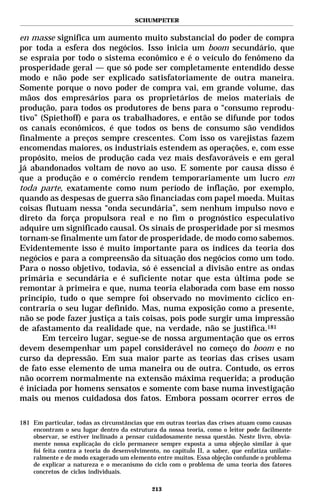SCHUMPETER


en masse significa um aumento muito substancial do poder de compra
por toda a esfera dos negócios. Isso inicia um boom secundário, que
se espraia por todo o sistema econômico e é o veículo do fenômeno da
prosperidade geral — que só pode ser completamente entendido desse
modo e não pode ser explicado satisfatoriamente de outra maneira.
Somente porque o novo poder de compra vai, em grande volume, das
mãos dos empresários para os proprietários de meios materiais de
produção, para todos os produtores de bens para o “consumo reprodu-
tivo” (Spiethoff) e para os trabalhadores, e então se difunde por todos
os canais econômicos, é que todos os bens de consumo são vendidos
finalmente a preços sempre crescentes. Com isso os varejistas fazem
encomendas maiores, os industriais estendem as operações, e, com esse
propósito, meios de produção cada vez mais desfavoráveis e em geral
já abandonados voltam de novo ao uso. E somente por causa disso é
que a produção e o comércio rendem temporariamente um lucro em
toda parte, exatamente como num período de inflação, por exemplo,
quando as despesas de guerra são financiadas com papel moeda. Muitas
coisas flutuam nessa “onda secundária”, sem nenhum impulso novo e
direto da força propulsora real e no fim o prognóstico especulativo
adquire um significado causal. Os sinais de prosperidade por si mesmos
tornam-se finalmente um fator de prosperidade, de modo como sabemos.
Evidentemente isso é muito importante para os índices da teoria dos
negócios e para a compreensão da situação dos negócios como um todo.
Para o nosso objetivo, todavia, só é essencial a divisão entre as ondas
primária e secundária e é suficiente notar que esta última pode se
remontar à primeira e que, numa teoria elaborada com base em nosso
princípio, tudo o que sempre foi observado no movimento cíclico en-
contraria o seu lugar definido. Mas, numa exposição como a presente,
não se pode fazer justiça a tais coisas, pois pode surgir uma impressão
de afastamento da realidade que, na verdade, não se justifica.181
       Em terceiro lugar, segue-se de nossa argumentação que os erros
devem desempenhar um papel considerável no começo do boom e no
curso da depressão. Em sua maior parte as teorias das crises usam
de fato esse elemento de uma maneira ou de outra. Contudo, os erros
não ocorrem normalmente na extensão máxima requerida; a produção
é iniciada por homens sensatos e somente com base numa investigação
mais ou menos cuidadosa dos fatos. Embora possam ocorrer erros de

181 Em particular, todas as circunstâncias que em outras teorias das crises atuam como causas
    encontram o seu lugar dentro da estrutura da nossa teoria, como o leitor pode facilmente
    observar, se estiver inclinado a pensar cuidadosamente nessa questão. Neste livro, obvia-
    mente nossa explicação do ciclo permanece sempre exposta a uma objeção similar à que
    foi feita contra a teoria do desenvolvimento, no capítulo II, a saber, que enfatiza unilate-
    ralmente e de modo exagerado um elemento entre muitos. Essa objeção confunde o problema
    de explicar a natureza e o mecanismo do ciclo com o problema de uma teoria dos fatores
    concretos de ciclos individuais.

                                              213
 