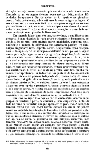 SCHUMPETER


situação, ou seja, numa situação que em si ainda não é um boom.
Contudo, se um ou alguns tiverem avançado com êxito, muitas difi-
culdades desaparecem. Outros podem então seguir esses pioneiros,
como o farão certamente, sob o estímulo do sucesso agora atingível. O
seu sucesso torna ainda mais fácil para mais pessoas seguirem o exem-
plo, mediante remoção cada vez mais completa dos obstáculos anali-
sados no capítulo II, até que finalmente a inovação se torna habitual
e sua aceitação uma questão de livre escolha.
      Em segundo lugar, uma vez que, como vimos, a qualificação em-
presarial é algo distribuído num grupo etnicamente homogêneo, se-
gundo a lei do erro, como muitas outras qualidades, aumenta conti-
nuamente o número de indivíduos que satisfazem padrões em dimi-
nuição progressiva nesse aspecto. Assim, desprezando casos excepcio-
nais — dos quais seria um exemplo a existência de uns poucos europeus
numa população negra — com a progressiva simplificação da tarefa,
cada vez mais pessoas poderão tornar-se empresários e o farão, razão
pela qual o aparecimento bem-sucedido de um empresário é seguido
pelo aparecimento não simplesmente de alguns outros, mas de um
número cada vez maior de empresários, embora progressivamente me-
nos qualificados. É assim que se dá na prática, cujo testemunho me-
ramente interpretamos. Em indústrias nas quais ainda há concorrência
e grande número de pessoas independentes, vemos antes de tudo o
aparecimento singular de uma inovação — em grande parte dos casos
em firmas criadas ad hoc — e depois vemos como as firmas existentes
a agarram com rapidez e perfeição variáveis, primeiro algumas firmas
depois muitas outras. Já nos deparamos com esse fenômeno, em conexão
com o processo de eliminação do lucro empresarial. Aqui isso entra
novamente em consideração, embora de outro ponto de vista.183
      Em terceiro lugar, isso explica que os empresários apareçam em
grupos, na verdade a ponto de eliminar o lucro empresarial, antes de
tudo no ramo da indústria em que aparecem os pioneiros. A realidade
também revela que todo boom normal começa em um ou em poucos
ramos da indústria (construção de ferrovias, indústrias químicas e elé-
tricas etc.) e que recebe o seu caráter das inovações na indústria em
que se inicia. Mas os pioneiros removem os obstáculos para os outros,
não apenas no ramo da produção em que primeiro aparecem, mas
também ipso facto em outros ramos, devido à natureza desses obstá-
culos. Muitas coisas podem ser copiadas por esses outros; o modelo
enquanto tal também age sobre eles; e muitos empreendimentos tam-
bém servem diretamente a outros ramos, como por exemplo a abertura
de um mercado estrangeiro, deixando-se inteiramente à parte as cir-

183 Pois a eliminação do lucro empresarial — prevista em sua maior parte — não é “a” causa
    em nossa teoria das crises. Cf. § 3, 2º parágrafo.

                                           215
 