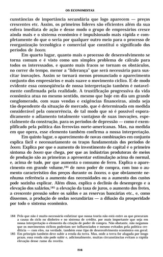OS ECONOMISTAS


cunstâncias de importância secundária que logo aparecem — preços
crescentes etc. Assim, os primeiros líderes são eficientes além da sua
esfera imediata de ação e desse modo o grupo de empresários cresce
ainda mais e o sistema econômico é impulsionado mais rápida e com-
pletamente do que o seria por qualquer outro meio para o processo de
reorganização tecnológica e comercial que constitui o significado dos
períodos de boom.
       Em quarto lugar, quanto mais o processo de desenvolvimento se
torna comum e é visto como um simples problema de cálculo para
todos os interessados, e quanto mais fracos se tornam os obstáculos,
no correr do tempo, menor a “liderança” que será necessária para sus-
citar inovações. Assim se tornará menos pronunciado o aparecimento
conjunto dos empresários e mais suave o movimento cíclico. E de modo
evidente essa conseqüência de nossa interpretação também é notavel-
mente confirmada pela realidade. A trustificação progressiva da vida
econômica atua no mesmo sentido, mesmo que hoje em dia um grande
conglomerado, com suas vendas e exigências financeiras, ainda seja
tão dependente da situação de mercado, que é determinada em medida
considerável pela concorrência, de tal modo que só é possível espora-
dicamente o adiamento totalmente vantajoso de suas inovações, espe-
cialmente da construção, para os períodos de depressão — como é exem-
plificado pela política das ferrovias norte-americanas. Mas, na medida
em que opera, esse elemento também confirma a nossa interpretação.
       Em quinto lugar, o aparecimento de novas combinações em conjunto
explica fácil e necessariamente os traços fundamentais dos períodos de
boom. Explica por que o aumento do investimento de capital é o primeiro
sintoma do boom que chega, por que as indústrias produtoras de meios
de produção são as primeiras a apresentar estimulação acima do normal,
e, acima de tudo, por que aumenta o consumo de ferro. Explica o apare-
cimento em grande volume,184 de novo poder de compra, com isso o au-
mento característico dos preços durante os booms, o que obviamente ne-
nhuma referência a aumento das necessidades ou a aumento dos custos
pode sozinha explicar. Além disso, explica o declínio do desemprego e a
elevação dos salários,185 a elevação da taxa de juros, o aumento dos fretes,
a crescente pressão sobre os saldos e as reservas bancárias etc., e, como
dissemos, a produção de ondas secundárias — a difusão da prosperidade
por todo o sistema econômico.

184 Pelo que não é muito necessário enfatizar que nossa teoria não está entre as que procuram
    a causa do ciclo no dinheiro e no sistema de crédito, por mais importante que seja em
    nossa interpretação o elemento da criação de poder de compra. Não obstante, não negamos
    que os movimentos cíclicos poderiam ser influenciados e mesmo evitados pela política cre-
    ditícia — com eles, na verdade, também esse tipo de desenvolvimento econômico em geral.
185 Em princípio também deve subir a renda da terra. Mas, onde a terra for alugada por longo
    prazo, essa renda não pode subir e, adicionalmente, muitas circunstâncias evitam a rápida
    elevação desse ramo da receita.

                                             216
 
