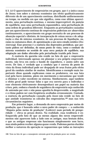 SCHUMPETER


§ 3. (c) O aparecimento de empresários em grupos, que é a única causa
do boom, tem sobre o sistema econômico um efeito qualitativamente
diferente do de um aparecimento contínuo, distribuído uniformemente
no tempo, na medida em que não significa, como esse último apareci-
mento, uma perturbação contínua, e mesmo imperceptível, da posição
de equilíbrio, mas uma perturbação espasmódica, uma perturbação de
uma ordem de grandeza diferente. Enquanto as perturbações causadas
por um aparecimento contínuo de empresários poderiam ser absorvidas
continuamente, o aparecimento em grupo necessita de um processo de
absorção especial e distinto, de incorporação de coisas novas e de adap-
tação a elas do sistema econômico, de um processo de liquidação, ou,
como eu costumava dizer, de aproximação a um novo estado estático (Sta-
tisierung). Esse processo é a essência das depressões periódicas, que por-
tanto podem ser definidas, do nosso ponto de vista, como o combate do
sistema econômico no sentido de uma nova posição de equilíbrio, sua
adaptação aos dados alterados pela perturbação trazida pelo boom.
       A essência da questão não reside no fato de que o empresário
individual, interessado apenas em planejar o seu próprio empreendi-
mento, não leva em conta o bando de seguidores, e assim sofre um
revés. De fato, é verdade que a conduta que é correta do ponto de
vista da firma individual pode ser despojada de seus frutos pelo efeito
geral da conduta similar de muitos. Identificamos o exemplo mais im-
portante disso quando explicamos como os produtores, em sua luta
real pelo lucro máximo, põem em movimento o mecanismo que tende
a eliminar o valor excedente no sistema. Similarmente, aqui também
o efeito geral pode tornar falso o que era correto para o indivíduo e
esse elemento efetivamente desempenhará um papel na maioria das
crises, pois, embora o bando de seguidores do empresário seja conhecido
de antemão por este e não possa apanhá-lo desprevenido, a magnitude
e o ritmo podem ser com freqüência avaliados erroneamente. Contudo,
a essência da perturbação causada pelo boom não reside no fato de
que amiúde transtorna os cálculos dos empresários,186 mas nas três
circunstâncias seguintes.
       Em primeiro lugar, a demanda do novo empresário por meios de
produção, que é baseada sobre o novo poder de compra — a conhecida
“disputa pelos meios de produção” (Lederer) num período de prospe-
ridade — eleva os preços destes. Na realidade, essa tendência é en-
fraquecida pelo fato de que ao menos alguns dos novos empreendi-
mentos não aparecem lado a lado com os antigos, mas brotam deles,
e que as antigas empresas não funcionam simplesmente sem lucro,
mas ainda podem receber alguma quase-renda. Podemos porém elucidar
melhor a natureza da operação se supusermos que todas as inovações

186 Nem no fato de que a conseqüente extensão geral da produção prove ser errada.

                                           217
 