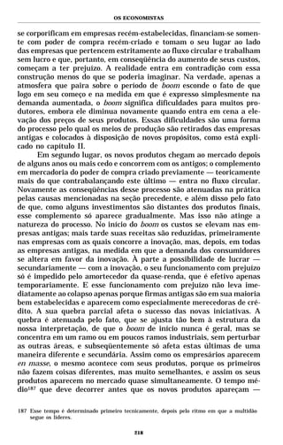 OS ECONOMISTAS


se corporificam em empresas recém-estabelecidas, financiam-se somen-
te com poder de compra recém-criado e tomam o seu lugar ao lado
das empresas que pertencem estritamente ao fluxo circular e trabalham
sem lucro e que, portanto, em conseqüência do aumento de seus custos,
começam a ter prejuízo. A realidade entra em contradição com essa
construção menos do que se poderia imaginar. Na verdade, apenas a
atmosfera que paira sobre o período de boom esconde o fato de que
logo em seu começo e na medida em que é expresso simplesmente na
demanda aumentada, o boom significa dificuldades para muitos pro-
dutores, embora ele diminua novamente quando entra em cena a ele-
vação dos preços de seus produtos. Essas dificuldades são uma forma
do processo pelo qual os meios de produção são retirados das empresas
antigas e colocados à disposição de novos propósitos, como está expli-
cado no capítulo II.
      Em segundo lugar, os novos produtos chegam ao mercado depois
de alguns anos ou mais cedo e concorrem com os antigos; o complemento
em mercadoria do poder de compra criado previamente — teoricamente
mais do que contrabalançando este último — entra no fluxo circular.
Novamente as conseqüências desse processo são atenuadas na prática
pelas causas mencionadas na seção precedente, e além disso pelo fato
de que, como alguns investimentos são distantes dos produtos finais,
esse complemento só aparece gradualmente. Mas isso não atinge a
natureza do processo. No início do boom os custos se elevam nas em-
presas antigas; mais tarde suas receitas são reduzidas, primeiramente
nas empresas com as quais concorre a inovação, mas, depois, em todas
as empresas antigas, na medida em que a demanda dos consumidores
se altera em favor da inovação. À parte a possibilidade de lucrar —
secundariamente — com a inovação, o seu funcionamento com prejuízo
só é impedido pelo amortecedor da quase-renda, que é efetivo apenas
temporariamente. E esse funcionamento com prejuízo não leva ime-
diatamente ao colapso apenas porque firmas antigas são em sua maioria
bem estabelecidas e aparecem como especialmente merecedoras de cré-
dito. A sua quebra parcial afeta o sucesso das novas iniciativas. A
quebra é atenuada pelo fato, que se ajusta tão bem à estrutura da
nossa interpretação, de que o boom de início nunca é geral, mas se
concentra em um ramo ou em poucos ramos industriais, sem perturbar
as outras áreas, e subseqüentemente só afeta estas últimas de uma
maneira diferente e secundária. Assim como os empresários aparecem
en masse, o mesmo acontece com seus produtos, porque os primeiros
não fazem coisas diferentes, mas muito semelhantes, e assim os seus
produtos aparecem no mercado quase simultaneamente. O tempo mé-
dio187 que deve decorrer antes que os novos produtos apareçam —

187 Esse tempo é determinado primeiro tecnicamente, depois pelo ritmo em que a multidão
    segue os líderes.

                                          218
 