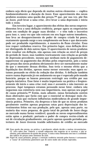 SCHUMPETER


embora seja óbvio que dependa de muitos outros elementos — explica
fundamentalmente a duração do boom. Esse aparecimento dos novos
produtos ocasiona uma queda dos preços,188 que, por sua vez, põe fim
ao boom, pode levar a uma crise, deve levar a uma depressão e inicia
todo o resto.
      Em terceiro lugar, o aparecimento dos efeitos dos novos empreen-
dimentos leva a uma deflação creditícia, porque agora os empresários
estão em condição de pagar suas dívidas — e têm todo o incentivo
para isso; e, uma vez que não entram em seu lugar outros tomadores,
isso leva ao desaparecimento do poder de compra criado há pouco,
exatamente quando surge o seu complemento em bens e que doravante
pode ser produzido repetidamente, à maneira do fluxo circular. Essa
tese requer cuidadosa reserva. Em primeiro lugar, essa deflação deve
ser distinguida de dois outros tipos. O aparecimento de novos produtos
deve resultar em deflação, não apenas com relação ao nível de preços
do período de boom, mas também teoricamente com relação ao período
de depressão precedente, mesmo que nenhum meio de pagamento de-
saparecesse no pagamento das dívidas pelos empresários, pois a soma
dos preços dos novos produtos obviamente deve ser normalmente maior
do que o montante dessas dívidas. Isso teria o mesmo efeito que a
liquidação das dívidas, apenas numa menor extensão; mas agora es-
tamos pensando no efeito da redução das dívidas. A deflação também
ocorre numa depressão já em andamento ou que é esperada pelo mundo
bancário, porque os bancos procuram restringir seu crédito por sua
própria iniciativa. Esse fator é muito importante na prática e freqüen-
temente dá início a uma crise real; mas é acessório e não inerente ao
processo. Aqui tampouco estamos pensando nesse fator, embora não
neguemos sua existência nem sua importância, mas apenas seu papel
de causa primária.189 Então, mais adiante, nossa formulação contém
duas abstrações que farão com que o essencial se destaque mais cla-
ramente, mas que excluem influências moderadoras de grande impor-
tância prática. Primeiro, ela despreza o fato de que os novos produtos
geralmente contêm apenas pequenas cotas para depreciação dos in-
vestimentos feitos em sua produção, pelo que, apenas uma parte, na
maioria das vezes pequena, do gasto total do período do boom chega
ao mercado numa forma vendável, quando os novos empreendimentos
estão aptos a produzir; portanto o poder de compra recém-criado só
sai de circulação gradualmente, em parte apenas quando períodos pos-
teriores de boom tiverem trazido solicitantes de crédito ao mercado

188 Essa queda dos preços, na prática, é geralmente adiada devido a muitas circunstâncias.
    Cf. infra sobre isso. Todavia, o estado subjacente dos negócios só se acentua, e não se
    elimina, pelo adiamento da queda dos preços. A única coisa eliminada com isso é a utilidade
    dos índices de preços como sintomas do ciclo.
189 Papel de causa primária, porque a restrição creditícia iniciada pelos bancos é certamente
    a “causa” de ocorrências posteriores que de outro modo não seriam esperadas.

                                              219
 