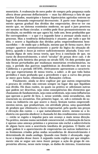 OS ECONOMISTAS


monetário. A reabsorção do novo poder de compra pela poupança nada
altera desse processo deflacionário — mas faz diferença o fato de que
muitos Estados, municípios e bancos hipotecários agrícolas entrem no
lugar da demanda empresarial decrescente. À parte esse desapareci-
mento apenas gradual das dívidas dos empresários, deve-se ter em
mente que, no sistema econômico moderno, no qual o juro penetrou
até mesmo no fluxo circular, o crédito pode ficar permanentemente na
circulação, na medida em que agora há, todo ano, bens produzidos que
lhe correspondem — o que é o segundo fator a atenuar ainda mais o
processo. Mas a tendência deflacionária é atuante, por tudo o que foi
dito, e ocorre a liquidação das dívidas pelos empreendimentos bem-
sucedidos — de modo que a deflação, mesmo que de forma suave, deve
sempre aparecer automaticamente a partir da lógica da situação ob-
jetiva, quando o boom já estiver suficientemente afastado. Uma veri-
ficação digna de nota nessa teoria, que leva à conclusão de que, no
curso do desenvolvimento, o nível “secular” de preços deve cair, é de
fato dada pela história dos preços no século XIX. Os dois períodos que
não foram perturbados por mudanças monetárias revolucionárias, ou
seja, o período das guerras napoleônicas às descobertas de ouro na
Califórnia e o período 1873/95, efetivamente apresentam a caracterís-
tica que esperaríamos de nossa teoria, a saber, a de que toda baixa
periódica é mais profunda que a precedente e que a curva dos preços
se move para baixo, eliminando as flutuações cíclicas.
      Finalmente, ainda se deve explicar por que outros empresários
à procura de crédito não entram sempre no lugar dos que liquidam
sua dívida. Há duas razões, às quais na prática se adicionam outras
que podem ser descritas, seja como conseqüências dos elementos que
chamamos de fundamentais, seja como acidentais, seja como influências
que operam a partir de fora, e, nesse sentido, como secundárias, não
essenciais ou acessórias. Em primeiro lugar, se, sob o estímulo do su-
cesso na indústria em que ocorre o boom, brotam tantos empreendi-
mentos novos, que produziriam, em atividade plena, uma quantidade
de produto que eliminaria o lucro empresarial, pela queda nos preços
e elevação dos custos — o que naturalmente ocorre, mesmo se a in-
dústria em questão obedecer à chamada lei dos rendimentos crescentes
— então se esgota o impulso para um avanço a mais nessa direção.
Na prática, mesmo numa sociedade concorrencial, a eliminação do lucro
é apenas uma ameaça próxima e o processo não exclui a sobrevivência
de algum lucro nem a ocorrência imediata de prejuízos. O limite até
onde podem ir o aparecimento de empresários em outras indústrias e
os fenômenos criados pelas ondas secundárias de desenvolvimento é
determinado de modo análogo. Quando esse limite é alcançado, esgo-
ta-se o impulso desse boom. A segunda razão explica por que simples-
mente não se segue um novo boom: porque a ação do grupo de em-
presários alterou, nesse meio tempo, os dados do sistema, transtornou

                                 220
 