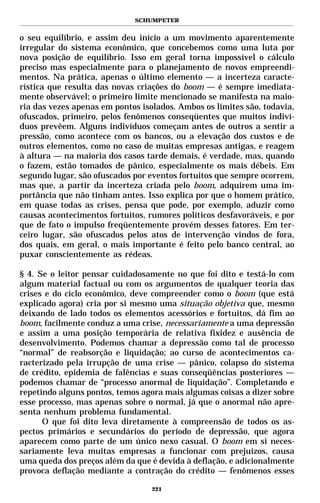 SCHUMPETER


o seu equilíbrio, e assim deu início a um movimento aparentemente
irregular do sistema econômico, que concebemos como uma luta por
nova posição de equilíbrio. Isso em geral torna impossível o cálculo
preciso mas especialmente para o planejamento de novos empreendi-
mentos. Na prática, apenas o último elemento — a incerteza caracte-
rística que resulta das novas criações do boom — é sempre imediata-
mente observável; o primeiro limite mencionado se manifesta na maio-
ria das vezes apenas em pontos isolados. Ambos os limites são, todavia,
ofuscados, primeiro, pelos fenômenos conseqüentes que muitos indiví-
duos prevêem. Alguns indivíduos começam antes de outros a sentir a
pressão, como acontece com os bancos, ou a elevação dos custos e de
outros elementos, como no caso de muitas empresas antigas, e reagem
à altura — na maioria dos casos tarde demais, é verdade, mas, quando
o fazem, estão tomados de pânico, especialmente os mais débeis. Em
segundo lugar, são ofuscados por eventos fortuitos que sempre ocorrem,
mas que, a partir da incerteza criada pelo boom, adquirem uma im-
portância que não tinham antes. Isso explica por que o homem prático,
em quase todas as crises, pensa que pode, por exemplo, aduzir como
causas acontecimentos fortuitos, rumores políticos desfavoráveis, e por
que de fato o impulso freqüentemente provém desses fatores. Em ter-
ceiro lugar, são ofuscados pelos atos de intervenção vindos de fora,
dos quais, em geral, o mais importante é feito pelo banco central, ao
puxar conscientemente as rédeas.

§ 4. Se o leitor pensar cuidadosamente no que foi dito e testá-lo com
algum material factual ou com os argumentos de qualquer teoria das
crises e do ciclo econômico, deve compreender como o boom (que está
explicado agora) cria por si mesmo uma situação objetiva que, mesmo
deixando de lado todos os elementos acessórios e fortuitos, dá fim ao
boom, facilmente conduz a uma crise, necessariamente a uma depressão
e assim a uma posição temporária de relativa fixidez e ausência de
desenvolvimento. Podemos chamar a depressão como tal de processo
“normal” de reabsorção e liquidação; ao curso de acontecimentos ca-
racterizado pela irrupção de uma crise — pânico, colapso do sistema
de crédito, epidemia de falências e suas conseqüências posteriores —
podemos chamar de “processo anormal de liquidação”. Completando e
repetindo alguns pontos, temos agora mais algumas coisas a dizer sobre
esse processo, mas apenas sobre o normal, já que o anormal não apre-
senta nenhum problema fundamental.
      O que foi dito leva diretamente à compreensão de todos os as-
pectos primários e secundários do período de depressão, que agora
aparecem como parte de um único nexo casual. O boom em si neces-
sariamente leva muitas empresas a funcionar com prejuízos, causa
uma queda dos preços além da que é devida à deflação, e adicionalmente
provoca deflação mediante a contração do crédito — fenômenos esses

                                  221
 