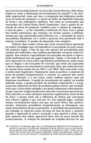 OS ECONOMISTAS


que crescem secundariamente no curso dos acontecimentos. Além disso,
explica-se tanto a diminuição do investimento de capital190 e da ativi-
dade empresarial, como, por isso, a estagnação das indústrias produ-
toras de meios de produção e a queda no índice de Spiethoff (consumo
de ferro) e nos indicadores similares, tais como as encomendas não
executadas da United States Steel Corporation. Com a queda da de-
manda de meios de produção, também caem o volume de emprego e
a taxa de juros — se for removido o coeficiente de risco. Com a queda
das rendas monetárias, que remonta, em termos causais, à deflação,
mesmo que seja aumentada pelas falências etc., a demanda de outras
mercadorias finalmente cai e então o processo terá penetrado todo o
sistema econômico. O quadro da depressão está completo.
      Todavia, duas razões evitam que essas características apareçam
na ordem cronológica que corresponderia à sua posição no nexo causal.
Em primeiro lugar, o fato de que não apenas são precipitadas pela
conduta dos indivíduos, mas também precipitadas em graus muito de-
siguais. Isso acontece especialmente em mercados nos quais a especu-
lação profissional tem um papel importante. Assim, o mercado de va-
lores apresenta às vezes crises especulativas preliminares, muito antes
que se chegue a um real ponto de reversão, que então são superadas
e abrem espaço a um movimento a mais para cima, que ainda pertence
ao mesmo boom (assim foi em 1873 e em 1907). Mas uma outra coisa
é muito mais importante. Exatamente como na prática, o aumento do
preço do produto freqüentemente é anterior ao aumento dos custos
que, não obstante, é a sua causa, assim também aparece aqui um
fenômeno semelhante. A queda do investimento de capital, no sentido
indicado acima, a queda paralela da atividade empresarial e a estag-
nação das indústrias de bens de produção podem ocorrer, por exemplo,
antes que o boom tenha atingido o seu ponto culminante externamente,
no que concerne à lógica do processo; mas não é necessário que ocorram.
Pelo contrário, se esses sintomas ocorrerem regularmente antes do fim
do boom, é porque estão sob a influência de fatores que antecipam
com relativa rapidez o que está por vir. Em segundo lugar, contudo,
muitas circunstâncias fazem com que, no curso efetivo dos aconteci-
mentos, elementos secundários freqüentemente se destaquem com
maior proeminência do que os primários. A ansiedade dos prestamistas,
por exemplo, se expressa numa elevação da taxa de juros, e somente
quando a depressão já estiver avançada é que aparece o efeito, que,
pela natureza das coisas, apareceria bem cedo no curso normal dos
acontecimentos. A redução da demanda de trabalho deveria ser um

190 O fenômeno em discussão agora deve ser distinguido da diminuição do investimento im-
    plicada na contração de crédito pela liquidação da dívida. Refere-se aqui ao investimento
    para propósitos novos adicionais. E as estatísticas da emissão de ações e títulos, que na
    prática são um bom índice dos negócios (Spiethoff), refletem principalmente, embora não
    unicamente, um terceiro elemento: a consolidação do crédito bancário mediante poupança.

                                             222
 