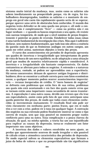 SCHUMPETER


sintoma muito inicial da mudança, mas, assim como os salários não
sobem imediatamente na prosperidade porque, via de regra, há tra-
balhadores desempregados, também os salários e o montante de em-
prego em geral não caem tão rapidamente quanto seria de se esperar,
porque aparece uma série de obstáculos bem conhecidos. O mundo dos
negócios tenta defender-se de uma queda nos preços e, ali onde a con-
corrência não é completamente “livre” — como na prática não é em
lugar nenhum — e quando os bancos emprestam o seu apoio, ele resiste
com sucesso temporário, de modo que o nível máximo de preços freqüen-
temente é posterior ao ponto de reversão. Estabelecer todas essas coisas
é uma tarefa fundamental da investigação das crises. Mas aqui é suficiente
declarar, sem maiores fundamentações, que tudo isso não altera a essência
da questão mais do que os fenômenos análogos em outros campos, aos
quais me referi acima, sustentam objeções à teoria dos preços.
      O curso dos acontecimentos em períodos de depressão apresenta
um quadro de incerteza e irregularidade que interpretamos do ponto
de vista de busca de um novo equilíbrio, ou de adaptação a uma situação
geral que mudou de maneira relativamente rápida e considerável. A
incerteza e a irregularidade são bastante compreensíveis. Os dados
costumeiros se alteram para todos os negócios. A extensão e a natureza
da mudança, contudo, só podem ser apreendidas com a experiência.
Há novos concorrentes: deixam de aparecer antigos fregueses e distri-
buidores; deve-se encontrar a atitude correta para com fatos econômicos
novos; a qualquer momento podem ocorrer acontecimentos imprevisí-
veis — recusas inesperadas de crédito. O “mero homem de negócios”
se defronta com problemas que estão fora de sua rotina, problemas
aos quais não está acostumado e em face dos quais comete erros que
se tornam então uma importante causa secundária de novos transtor-
nos. A especulação é uma outra causa, devido aos reveses que ela traz
aos especuladores, assim como pelo fato de que estes antecipam uma
queda posterior dos preços, de modo que todos esses elementos conhe-
cidos se incrementam mutuamente. O resultado final não pode ser
visto claramente em nenhuma parte; pontos fracos, que em si nada
têm a ver com a crise, podem vir à tona em qualquer lugar. A contração
dos negócios ou sua extensão podem finalmente mostrar-se como o tipo
correto de reação, sem que seja possível no momento propor razões
confiáveis para uma ou outra. Essa complicação e a pouca clareza da
situação, da qual, na minha opinião, a teoria faz um uso injustificado
para explicar as causas da depressão, torna-se realmente um fator
importante nos casos objetivos.
      A incerteza dos dados e valores envolvidos no novo ajuste, as
perdas que aparentemente ocorrem de modo irregular e não passível
de cálculo criam a atmosfera característica dos períodos de depressão.
De modo especial sofrem os elementos especulativos que formam o
juízo da bolsa de valores e que na prosperidade são tão significativos

                                   223
 