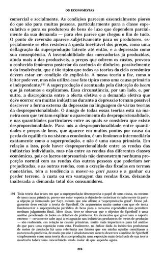 OS ECONOMISTAS


comercial e socialmente. As condições parecem essencialmente piores
do que são para muitas pessoas, particularmente para a classe espe-
culativa e para os produtores de bens de luxo que dependem parcial-
mente da sua demanda — para eles parece que chegou o fim de tudo.
O ponto de reversão aparece subjetivamente para os produtores, es-
pecialmente se eles resistem à queda inevitável dos preços, como uma
deflagração da superprodução latente até então, e a depressão como
sua conseqüência. A invendabilidade das mercadorias já produzidas,
ainda mais a das produzíveis, a preços que cobrem os custos, provoca
o conhecido fenômeno posterior da carência de dinheiro, possivelmente
o da insolvência, que é tão típico que todas as teorias do ciclo econômico
devem estar em condição de explicá-lo. A nossa teoria o faz, como o
leitor pode ver, mas não utiliza esse fato típico como uma causa primária
e independente.191 A superprodução é acentuada pela distorção do boom
que já notamos e explicamos. Essa circunstância, por um lado, e, por
outro, a discrepância entre a oferta efetiva e a demanda efetiva que
deve ocorrer em muitas indústrias durante a depressão tornam possível
descrever a forma externa da depressão na linguagem de várias teorias
da desproporcionalidade. O âmago de todas essas teorias está na ma-
neira com que tentam explicar o aparecimento da desproporcionalidade,
e nas quantidades particulares entre as quais se considera que existe
desproporcionalidade. Para nós a desproporcionalidade entre quanti-
dades e preços de bens, que aparece em muitos pontos por causa da
perda do equilíbrio no sistema econômico, é um fenômeno intermediário
exatamente como a superprodução, e não é uma causa primária. Em
relação a isso, pode haver desproporcionalidade entre as rendas das
indústrias individuais, mas não entre as rendas das diferentes classes
econômicas, pois os lucros empresariais não demonstram nenhuma pro-
porção normal com as rendas das outras pessoas que poderiam ser
prejudicadas, e as outras rendas, com a exceção das fixadas em termos
monetários, têm a tendência a mover-se pari passu e a ganhar ou
perder terreno, à custa ou em vantagem das rendas fixas, deixando
inalterada a demanda total dos consumidores.

191 Toda teoria das crises em que a superprodução desempenha o papel de uma causa, ou mesmo
    de uma causa primária, parece-me estar exposta à objeção de raciocinar circularmente (à parte
    a objeção já formulada por Say), mesmo que não afirme a “superprodução geral”. Desse jul-
    gamento devo excluir a teoria de Spiethoff. Os argumentos muito curtos com que ele tenta
    fundamentar a superprodução periódica de bens para o consumo reprodutivo não permitem
    nenhum julgamento final. Além disso, deve-se observar que o objetivo de Spiethoff é uma
    análise penetrante de todos os detalhes do problema. Os elementos que governam o aspecto
    externo — certamente cabe aqui a estagnação nas indústrias produtoras de meios de produção
    — são realmente, em relação às causas primárias, muito mais importantes para tal análise
    do que para uma exposição como esta. Finalmente, na ênfase dada às indústrias produtoras
    de meios de produção há uma referência aos fatores que em minha opinião constituem a
    natureza do problema, de modo que não é absolutamente correto descrever a análise de Spiethoff
    simplesmente como uma teoria da superprodução; uma exposição mais detalhada de sua teoria
    mostraria talvez uma concordância ainda maior do que suponho agora.

                                               224
 