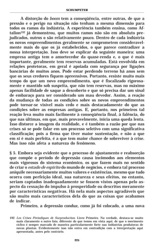SCHUMPETER


      A distorção do boom tem a conseqüência, entre outras, de que a
pressão e o perigo na situação não tenham a mesma dimensão para
todos os ramos da indústria. A experiência também ensina, como Af-
talion192 já demonstrou, que muitos ramos não são em absoluto pre-
judicados, outros o são relativamente pouco. Dentro de cada indústria
os novos empreendimentos geralmente se comprometem consideravel-
mente mais do que os já estabelecidos, o que parece contradizer a
nossa interpretação. Isso deve se explicar da seguinte maneira: uma
empresa antiga tem o amortecedor da quase-renda e, o que é mais
importante, geralmente tem reservas acumuladas. Está envolvida em
relações protetoras, em geral é apoiada com segurança por ligações
bancárias de muitos anos. Pode estar perdendo terreno há anos sem
que os seus credores fiquem apreensivos. Portanto, resiste muito mais
tempo do que um novo empreendimento, que é fiscalizado rigorosa-
mente e mantido sob suspeita, que não tem reservas, mas no máximo
apenas facilidade de saque a descoberto e que só precisa dar um sinal
de embaraço para ser considerado um mau devedor. Assim, a reação
da mudança de todas as condições sobre os novos empreendimentos
pode tornar-se visível mais cedo e mais destacadamente do que as
condições sobre as empresas antigas. E, portanto, nos primeiros tal
reação leva muito mais facilmente à conseqüência final, à falência, do
que nas últimas, em que, mais provavelmente, inicia uma queda lenta.
Isso distorce a imagem da realidade, e é também a razão por que nas
crises só se pode falar em um processo seletivo com uma significativa
classificação; pois a firma que tiver maior sustentação, e não a que
em si é mais perfeita, é a que tem maior chance de sobreviver à crise.
Mas isso não afeta a natureza do fenômeno.

§ 5. Embora seja evidente que o processo de ajustamento e reabsorção
que compõe o período de depressão causa incômodos aos elementos
mais vigorosos do sistema econômico, os que fazem mais no sentido
de criar o estado de espírito do mundo de negócios, e embora tal processo
aniquile necessariamente muitos valores e existências, mesmo que tudo
ocorra com perfeição ideal, sua natureza e seus efeitos, no entanto,
seriam captados inadequadamente se fossem vistos apenas pelo as-
pecto da cessação do impulso à prosperidade ou descritos meramente
por características negativas. Há nela mais aspectos agradáveis que
são muito mais característicos dela do que as coisas que acabamos
de indicar.
      Primeiro, a depressão conduz, como já foi colocado, a uma nova

192 Les Crises Périodiques de Surproduction. Livro Primeiro. Na verdade, destaca-se muito
    mais claramente o outro fato, diferente do que temos em vista aqui, de que o movimento
    cíclico é sempre marcado de maneira particularmente forte nas indústrias produtoras de
    novas plantas. Evidentemente isso não entra em contradição com a interpretação aqui
    apresentada, antes pelo contrário.

                                           225
 