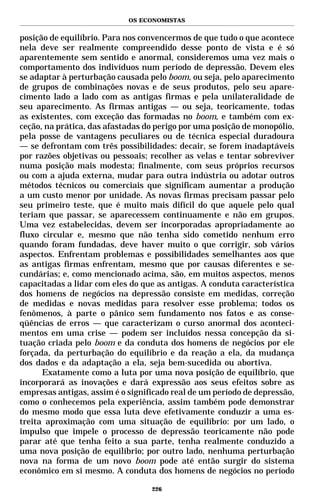 OS ECONOMISTAS


posição de equilíbrio. Para nos convencermos de que tudo o que acontece
nela deve ser realmente compreendido desse ponto de vista e é só
aparentemente sem sentido e anormal, consideremos uma vez mais o
comportamento dos indivíduos num período de depressão. Devem eles
se adaptar à perturbação causada pelo boom, ou seja, pelo aparecimento
de grupos de combinações novas e de seus produtos, pelo seu apare-
cimento lado a lado com as antigas firmas e pela unilateralidade de
seu aparecimento. As firmas antigas — ou seja, teoricamente, todas
as existentes, com exceção das formadas no boom, e também com ex-
ceção, na prática, das afastadas do perigo por uma posição de monopólio,
pela posse de vantagens peculiares ou de técnica especial duradoura
— se defrontam com três possibilidades: decair, se forem inadaptáveis
por razões objetivas ou pessoais; recolher as velas e tentar sobreviver
numa posição mais modesta; finalmente, com seus próprios recursos
ou com a ajuda externa, mudar para outra indústria ou adotar outros
métodos técnicos ou comerciais que significam aumentar a produção
a um custo menor por unidade. As novas firmas precisam passar pelo
seu primeiro teste, que é muito mais difícil do que aquele pelo qual
teriam que passar, se aparecessem continuamente e não em grupos.
Uma vez estabelecidas, devem ser incorporadas apropriadamente ao
fluxo circular e, mesmo que não tenha sido cometido nenhum erro
quando foram fundadas, deve haver muito o que corrigir, sob vários
aspectos. Enfrentam problemas e possibilidades semelhantes aos que
as antigas firmas enfrentam, mesmo que por causas diferentes e se-
cundárias; e, como mencionado acima, são, em muitos aspectos, menos
capacitadas a lidar com eles do que as antigas. A conduta característica
dos homens de negócios na depressão consiste em medidas, correção
de medidas e novas medidas para resolver esse problema; todos os
fenômenos, à parte o pânico sem fundamento nos fatos e as conse-
qüências de erros — que caracterizam o curso anormal dos aconteci-
mentos em uma crise — podem ser incluídos nessa concepção da si-
tuação criada pelo boom e da conduta dos homens de negócios por ele
forçada, da perturbação do equilíbrio e da reação a ela, da mudança
dos dados e da adaptação a ela, seja bem-sucedida ou abortiva.
      Exatamente como a luta por uma nova posição de equilíbrio, que
incorporará as inovações e dará expressão aos seus efeitos sobre as
empresas antigas, assim é o significado real de um período de depressão,
como o conhecemos pela experiência, assim também pode demonstrar
do mesmo modo que essa luta deve efetivamente conduzir a uma es-
treita aproximação com uma situação de equilíbrio: por um lado, o
impulso que impele o processo de depressão teoricamente não pode
parar até que tenha feito a sua parte, tenha realmente conduzido a
uma nova posição de equilíbrio; por outro lado, nenhuma perturbação
nova na forma de um novo boom pode até então surgir do sistema
econômico em si mesmo. A conduta dos homens de negócios no período

                                  226
 