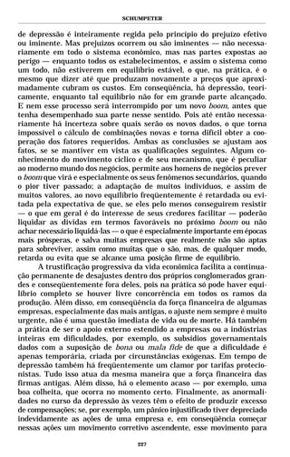SCHUMPETER


de depressão é inteiramente regida pelo princípio do prejuízo efetivo
ou iminente. Mas prejuízos ocorrem ou são iminentes — não necessa-
riamente em todo o sistema econômico, mas nas partes expostas ao
perigo — enquanto todos os estabelecimentos, e assim o sistema como
um todo, não estiverem em equilíbrio estável, o que, na prática, é o
mesmo que dizer até que produzam novamente a preços que aproxi-
madamente cubram os custos. Em conseqüência, há depressão, teori-
camente, enquanto tal equilíbrio não for em grande parte alcançado.
E nem esse processo será interrompido por um novo boom, antes que
tenha desempenhado sua parte nesse sentido. Pois até então necessa-
riamente há incerteza sobre quais serão os novos dados, o que torna
impossível o cálculo de combinações novas e torna difícil obter a coo-
peração dos fatores requeridos. Ambas as conclusões se ajustam aos
fatos, se se mantiver em vista as qualificações seguintes. Algum co-
nhecimento do movimento cíclico e de seu mecanismo, que é peculiar
ao moderno mundo dos negócios, permite aos homens de negócios prever
o boom que virá e especialmente os seus fenômenos secundários, quando
o pior tiver passado; a adaptação de muitos indivíduos, e assim de
muitos valores, ao novo equilíbrio freqüentemente é retardada ou evi-
tada pela expectativa de que, se eles pelo menos conseguirem resistir
— o que em geral é do interesse de seus credores facilitar — poderão
liquidar as dívidas em termos favoráveis no próximo boom ou não
achar necessário liquidá-las — o que é especialmente importante em épocas
mais prósperas, e salva muitas empresas que realmente não são aptas
para sobreviver, assim como muitas que o são, mas, de qualquer modo,
retarda ou evita que se alcance uma posição firme de equilíbrio.
      A trustificação progressiva da vida econômica facilita a continua-
ção permanente de desajustes dentro dos próprios conglomerados gran-
des e conseqüentemente fora deles, pois na prática só pode haver equi-
líbrio completo se houver livre concorrência em todos os ramos da
produção. Além disso, em conseqüência da força financeira de algumas
empresas, especialmente das mais antigas, o ajuste nem sempre é muito
urgente, não é uma questão imediata de vida ou de morte. Há também
a prática de ser o apoio externo estendido a empresas ou a indústrias
inteiras em dificuldades, por exemplo, os subsídios governamentais
dados com a suposição de bona ou mala fide de que a dificuldade é
apenas temporária, criada por circunstâncias exógenas. Em tempo de
depressão também há freqüentemente um clamor por tarifas protecio-
nistas. Tudo isso atua da mesma maneira que a força financeira das
firmas antigas. Além disso, há o elemento acaso — por exemplo, uma
boa colheita, que ocorra no momento certo. Finalmente, as anormali-
dades no curso da depressão às vezes têm o efeito de produzir excesso
de compensações; se, por exemplo, um pânico injustificado tiver depreciado
indevidamente as ações de uma empresa e, em conseqüência começar
nessas ações um movimento corretivo ascendente, esse movimento para

                                   227
 