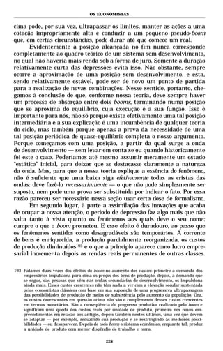 OS ECONOMISTAS


cima pode, por sua vez, ultrapassar os limites, manter as ações a uma
cotação impropriamente alta e conduzir a um pequeno pseudo-boom
que, em certas circunstâncias, pode durar até que comece um real.
       Evidentemente a posição alcançada no fim nunca corresponde
completamente ao quadro teórico de um sistema sem desenvolvimento,
no qual não haveria mais renda sob a forma de juro. Somente a duração
relativamente curta das depressões evita isso. Não obstante, sempre
ocorre a aproximação de uma posição sem desenvolvimento, e esta,
sendo relativamente estável, pode ser de novo um ponto de partida
para a realização de novas combinações. Nesse sentido, portanto, che-
gamos à conclusão de que, conforme nossa teoria, deve sempre haver
um processo de absorção entre dois booms, terminando numa posição
que se aproxima do equilíbrio, cuja execução é a sua função. Isso é
importante para nós, não só porque existe efetivamente uma tal posição
intermediária e a sua explicação é uma incumbência de qualquer teoria
do ciclo, mas também porque apenas a prova da necessidade de uma
tal posição periódica de quase-equilíbrio completa o nosso argumento.
Porque começamos com uma posição, a partir da qual surge a onda
de desenvolvimento — sem levar em conta se ou quando historicamente
foi este o caso. Poderíamos até mesmo assumir meramente um estado
“estático” inicial, para deixar que se destacasse claramente a natureza
da onda. Mas, para que a nossa teoria explique a essência do fenômeno,
não é suficiente que uma baixa siga efetivamente todas as cristas das
ondas: deve fazê-lo necessariamente — o que não pode simplesmente ser
suposto, nem pode uma prova ser substituída por indicar o fato. Por essa
razão pareceu ser necessário nessa seção usar certa dose de formalismo.
       Em segundo lugar, à parte a assimilação das inovações que acaba
de ocupar a nossa atenção, o período de depressão faz algo mais que não
salta tanto à vista quanto os fenômenos aos quais deve o seu nome:
cumpre o que o boom prometeu. E esse efeito é duradouro, ao passo que
os fenômenos sentidos como desagradáveis são temporários. A corrente
de bens é enriquecida, a produção parcialmente reorganizada, os custos
de produção diminuídos193 e o que a princípio aparece como lucro empre-
sarial incrementa depois as rendas reais permanentes de outras classes.

193 Falamos duas vezes dos efeitos do boom no aumento dos custos: primeiro a demanda dos
    empresários impulsiona para cima os preços dos bens de produção, depois, a demanda que
    se segue, das pessoas que vêm nas ondas secundárias de desenvolvimento, os impulsiona
    ainda mais. Esses custos crescentes não têm nada a ver com a elevação secular sustentada
    pelos economistas clássicos com base em sua suposição de uma progressiva ultrapassagem
    das possibilidades de produção de meios de subsistência pelo aumento da população. Ora,
    os custos decrescentes em questão acima não são o complemento desses custos crescentes
    em termos monetários. São a conseqüência do progresso produtivo realizado pelo boom e
    significam uma queda dos custos reais por unidade de produto, primeiro nos novos em-
    preendimentos em relação aos antigos, depois também nestes últimos, uma vez que devem
    se adaptar — por exemplo, reduzindo sua produção e se restringindo às melhores possi-
    bilidades — ou desaparecer. Depois de todo boom o sistema econômico, enquanto tal, produz
    a unidade de produto com menor dispêndio de trabalho e terra.

                                             228
 