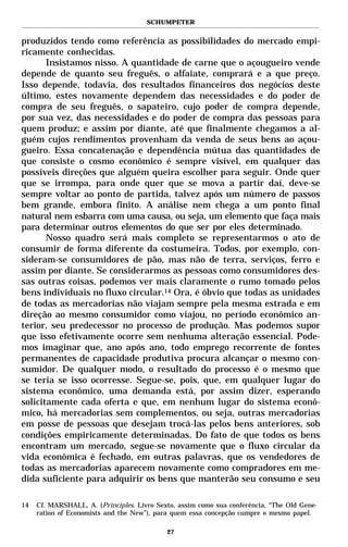 SCHUMPETER


produzidos tendo como referência as possibilidades do mercado empi-
ricamente conhecidas.
       Insistamos nisso. A quantidade de carne que o açougueiro vende
depende de quanto seu freguês, o alfaiate, comprará e a que preço.
Isso depende, todavia, dos resultados financeiros dos negócios deste
último, estes novamente dependem das necessidades e do poder de
compra de seu freguês, o sapateiro, cujo poder de compra depende,
por sua vez, das necessidades e do poder de compra das pessoas para
quem produz; e assim por diante, até que finalmente chegamos a al-
guém cujos rendimentos provenham da venda de seus bens ao açou-
gueiro. Essa concatenação e dependência mútua das quantidades de
que consiste o cosmo econômico é sempre visível, em qualquer das
possíveis direções que alguém queira escolher para seguir. Onde quer
que se irrompa, para onde quer que se mova a partir daí, deve-se
sempre voltar ao ponto de partida, talvez após um número de passos
bem grande, embora finito. A análise nem chega a um ponto final
natural nem esbarra com uma causa, ou seja, um elemento que faça mais
para determinar outros elementos do que ser por eles determinado.
       Nosso quadro será mais completo se representarmos o ato de
consumir de forma diferente da costumeira. Todos, por exemplo, con-
sideram-se consumidores de pão, mas não de terra, serviços, ferro e
assim por diante. Se considerarmos as pessoas como consumidores des-
sas outras coisas, podemos ver mais claramente o rumo tomado pelos
bens individuais no fluxo circular.14 Ora, é óbvio que todas as unidades
de todas as mercadorias não viajam sempre pela mesma estrada e em
direção ao mesmo consumidor como viajou, no período econômico an-
terior, seu predecessor no processo de produção. Mas podemos supor
que isso efetivamente ocorre sem nenhuma alteração essencial. Pode-
mos imaginar que, ano após ano, todo emprego recorrente de fontes
permanentes de capacidade produtiva procura alcançar o mesmo con-
sumidor. De qualquer modo, o resultado do processo é o mesmo que
se teria se isso ocorresse. Segue-se, pois, que, em qualquer lugar do
sistema econômico, uma demanda está, por assim dizer, esperando
solicitamente cada oferta e que, em nenhum lugar do sistema econô-
mico, há mercadorias sem complementos, ou seja, outras mercadorias
em posse de pessoas que desejam trocá-las pelos bens anteriores, sob
condições empiricamente determinadas. Do fato de que todos os bens
encontram um mercado, segue-se novamente que o fluxo circular da
vida econômica é fechado, em outras palavras, que os vendedores de
todas as mercadorias aparecem novamente como compradores em me-
dida suficiente para adquirir os bens que manterão seu consumo e seu

14   Cf. MARSHALL, A. (Principles. Livro Sexto, assim como sua conferência, “The Old Gene-
     ration of Economists and the New”), para quem essa concepção cumpre o mesmo papel.

                                            27
 