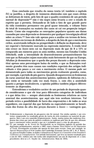 SCHUMPETER


       Essa conclusão que resulta da nossa teoria (cf. também o capítulo
IV) se justifica, a despeito de inúmeros obstáculos com que esses efeitos
se defrontam de início, pelo fato de que o quadro econômico de um período
normal de depressão194 não é tão negro como levaria a crer o estado de
espírito que o permeia. Deixando-se de lado o fato de que grande parte
da vida econômica permanece em geral quase intocada, o volume físico
do total de transações na maioria dos casos só cai em proporção insigni-
ficante. Como são exageradas as concepções populares quanto aos danos
causados por uma depressão se demonstra por qualquer investigação oficial
sobre as crises.195 Isso não vale apenas para a análise em termos de bens,
mas também em termos de dinheiro, a despeito do fato de que o movimento
cíclico, acarretando inflação na prosperidade e deflação na depressão, deve
ser especial e fortemente marcado na expressão monetária. A renda total
não cresce no boom nem cai na depressão mais do que de 8 a 12% se
comparada aos números para os anos médios, mesmo nos Estados Unidos
(Mitchell), onde a intensidade do desenvolvimento presumivelmente faz
com que as flutuações sejam marcadas mais fortemente do que na Europa.
Aftalion já demonstrou que a queda dos preços durante a depressão cons-
titui apenas uma porcentagem baixa da média, e que as flutuações real-
mente grandes têm suas causas nas condições especiais dos artigos indi-
viduais e têm pouco a ver com o movimento cíclico. O mesmo pode ser
demonstrado para todos os movimentos gerais realmente grandes, como,
por exemplo, o período do pós-guerra. Quando desaparecerem os fenômenos
do curso anormal dos acontecimentos (pânico, epidemia de falências etc.),
que estão se tornando cada vez mais fracos, e, com eles a ansiedade
quanto a perigos incalculáveis, a opinião pública também julgará diferen-
temente as depressões.
       Entendemos o verdadeiro caráter de um período de depressão quan-
do consideramos o que ele traz para diferentes categorias de indivíduos
e o que delas tira — sempre abstraindo os fenômenos relativos ao curso
anormal dos acontecimentos, que aqui não tem nenhum interesse. Tal
período retira a possibilidade de lucro dos empresários e de todos os seus
seguidores, em especial dos que fortuita ou especulativamente se benefi-
ciam dos frutos da alta dos preços durante o boom — vantagem que,

194 Evidentemente a depressão do pós-guerra não foi normal. Em minha opinião é um erro
    tentar compreender os resultados gerais da teoria do ciclo econômico no material do pós-
    guerra. Mas é um erro cometido freqüentemente. Assim, muitos juízos dos modernos tera-
    peutas das crises por meio da política creditícia se explicam pelo fato de que eles afirmam
    para o movimento cíclico normal o que só é verdadeiro para a crise do pós-guerra.
195 Cf., por exemplo, as de Verein für Sozialpolitik, ou os relatórios ingleses no período das
    depressões predominantes, anterior a 1895, como o famoso Third Report on the Depression
    of Trade. Investigações acuradas são apenas de data mais recente, como, por exemplo, no
    Special Memorandum no 8 do London and Cambridge Economic Service (de J. W. F. Rowe),
    ou, para os Estados Unidos, os dados e estimativas no Report of a Committee of the President’s
    Conference on Unemploymente. Um método interessante, que leva ao mesmo resultado para
    o ano de 1921, embora este não tenha sido simplesmente um ano de depressão (cf. a nota
    precedente), deve-se a C. Snyder (in: Administration. Maio de 1923).

                                               229
 