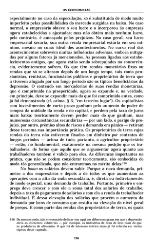 OS ECONOMISTAS


especialmente no caso da especulação, só é substituída de modo muito
imperfeito pelas possibilidades do mercado surgidas na baixa. No caso
normal, o empresário obteve o seu lucro e o incorporou às empresas
agora estabelecidas e ajustadas; mas não obtém mais nenhum lucro,
pelo contrário, é ameaçado pelos prejuízos. No caso geral, seu lucro
empresarial secaria, sua outra renda empresarial estaria em seu mí-
nimo, mesmo no curso ideal dos acontecimentos. No curso real dos
acontecimentos sobrevêm muitas influências adversas, embora mitiga-
das por alguns fatores já mencionados. As pessoas ligadas aos estabe-
lecimentos antigos, que agora estão sendo sobrepujados na concorrên-
cia, evidentemente sofrem. Os que têm rendas monetárias fixas ou
rendas que só se alteram depois de um longo tempo, tais como pen-
sionistas, rentistas, funcionários públicos e proprietários de terra que
a tiverem alugado por um longo período são os típicos beneficiários da
depressão. O conteúdo em mercadorias de suas rendas monetárias,
que é comprimido na prosperidade, agora se expande e, na verdade,
em princípio, deve se expandir mais do que foi comprimido antes, como
já foi demonstrado (cf. acima, § 3, “em terceiro lugar”). Os capitalistas
com investimentos de curto prazo ganham pelo aumento do poder de
compra da unidade da renda e do capital, e perdem pela taxa de juros
mais baixa; teoricamente devem perder mais do que ganham, mas
numerosas circunstâncias secundárias — por um lado, o perigo de pre-
juízo, por outro, prêmios altos de riscos e demanda em pânico — retiram
desse teorema sua importância prática. Os proprietários de terra cujas
rendas da terra não estiverem fixadas em dinheiro por contratos de
longos períodos — acima de tudo, portanto, o agricultor proprietário
— estão, no fundamental, exatamente na mesma posição que os tra-
balhadores, de forma que aquilo que se argumentar agora quanto aos
trabalhadores também é válido para eles. As diferenças importantes na
prática, que não se podem considerar teoricamente, são conhecidas de
modo tão generalizado, que não entraremos no mérito delas.196
       No boom os salários devem subir. Porque a nova demanda, pri-
meiro a dos empresários e depois a de todos os que aumentam as
operações com a alta da onda secundária, é, direta ou indiretamente,
de modo especial, uma demanda de trabalho. Portanto, primeiro o em-
prego deve crescer e com ele a soma total dos salários do trabalho,
depois a taxa do pagamento de salários e com ela a renda do trabalhador
individual. É dessa elevação dos salários que provém o aumento da
demanda por bens de consumo que resulta na elevação do nível geral
de preços. E como parte das rendas dos proprietários de terra, os quais

196 Do mesmo modo, não é necessário dedicar-nos aqui aos diferentes graus em que a depressão
    afeta as diferentes indústrias — por exemplo, as indústrias de bens de luxo mais do que
    as produtoras de alimentos. O que há de interesse teórico nisso já foi referido em vários
    tópicos deste capítulo.

                                             230
 