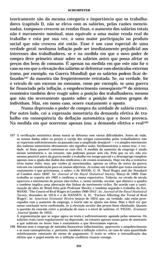 SCHUMPETER


teoricamente são da mesma categoria e importância que os trabalha-
dores (capítulo I), não se eleva com os salários, pelas razões mencio-
nadas, tampouco crescem as rendas fixas, o aumento dos salários totais
não é meramente nominal, mas equivale a uma maior renda real do
trabalho e esta por sua vez, a uma maior participação no produto
social que não cresceu até então. Esse é um caso especial de uma
verdade geral: nenhuma inflação pode ser imediatamente prejudicial aos
interesses dos trabalhadores, se e na medida em que o novo poder de
compra deve primeiro atuar sobre os salários antes que possa afetar os
preços dos bens de consumo. É apenas na medida em que este não for o
caso ou em que a elevação dos salários se defrontar com obstáculos externos
(como, por exemplo, na Guerra Mundial) que os salários podem ficar de-
fasados197 da maneira tão freqüentemente retratada. Se, na verdade, for
o veículo de um excesso no consumo, como por exemplo, se uma guerra
for financiada pela inflação, o empobrecimento conseqüente198 do sistema
econômico também deve reagir sobre a posição dos trabalhadores, mesmo
que não tão severamente quanto sobre a posição de outros grupos de
indivíduos. Mas, em nosso caso, ocorre exatamente o oposto.
       Numa depressão o poder de compra da unidade de salário cresce.
Por outro lado, cai a expressão monetária da demanda efetiva de tra-
balho em conseqüência da deflação automática que o boom provoca.
Na medida em que ocorresse apenas isso, a demanda efetiva e real199

197 A verificação estatística dessa teoria se defronta com várias dificuldades. Antes de tudo,
    os nossos dados sobre os preços a varejo dos artigos consumidos pelos trabalhadores não
    se reportam suficientemente ao passado com a amplitude desejável — e o simples movimento
    dos salários monetários obviamente não significa nada; fundamentaria a nossa tese, é ver-
    dade, se fosse possível contentar-se com eles. A medida do aumento do emprego é ainda
    menos satisfatória e, no entanto, não podemos passar sem ela. Pelo que eu sei, não era
    mesmo possível antes da guerra medir o trabalho em tempo parcial e o desemprego completo
    apenas com a ajuda dos dados dos sindicatos e de censos ocasionais. Hoje em dia a tentativa
    teria maior êxito, mas, por razões já mencionadas, apenas as cifras de antes da guerra
    entram em consideração para os nossos objetivos. Já temos um trabalho que tenta encontrar
    exatamente o que precisamos, a saber, o de WOOD, G. H. “Real Wages and the Standard
    of Comfort since 1850". In: Journal of the Royal Statistical Society. Março de 1909. Esse
    trabalho se reporta até 1902 e confirma a nossa expectativa. Todavia, na virada do século
    apareceu o movimento de preços não-cíclico, e, nesse sentido, secular, que distorce o quadro
    e também implica uma aberração das linhas do movimento cíclico. De acordo com a conti-
    nuação da obra de Wood feita pelo Professor Bowley e também segundo o trabalho da Sra.
    WOOD, ”The Course of Real Wages in London 1900-1912", in: Journal of the Royal Statistical
    Society, dezembro de 1913) e o de HANSEN, A. H., “Factors Affecting the Trend of Real
    Wages”, in: American Economic Review (março de 1925) que, na verdade, não estão preo-
    cupados com o aumento do emprego, a teoria não se ajusta aos fatos. Mas é fácil ver que
    nossa conclusão seria confirmada, se a elevação secular dos preços fosse eliminada. Quanto
    à questão da conexão entre a produção de ouro e o nível de salários, cf. PIGOU. Economic
    Journal (junho de 1923).
    A argumentação que se segue agora no texto é suficientemente apoiada pelos números. Os
    salários reais caem regularmente na depressão, no entanto apenas numa parte do montante
    a que subiram no boom. Isso é exatamente o que deveríamos esperar.
198 Mesmo sem o emprego de métodos financeiros inflacionários, apareceria o empobrecimento
    e as suas conseqüências, e, portanto, também a inflação relativa, no caso de uma quantidade
    relativamente constante de meios de pagamento. O texto se refere à intensificação dos
    efeitos que o papel-moeda ou a inflação creditícia trazem consigo.

                                              231
 