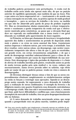 OS ECONOMISTAS


de trabalho poderia permanecer sem perturbações. A renda real do
trabalho então seria ainda não apenas mais alta, do que na posição
anterior de equilíbrio aproximado, mas também do que no boom. Pois
o que antes era lucro empresarial vai — teoricamente e de acordo com
a nossa concepção em seu todo, mas, na prática apenas de modo gradual
e incompleto — para os serviços do trabalho e da terra, na medida
em que não for absorvido pela queda do preço do produto (capítulo
IV). Mas as circunstâncias abaixo enumeradas o evitam temporaria-
mente e ocasionam a queda temporária da renda real que é efetiva-
mente mostrada pelas estatísticas, ao passo que a elevação final que
deve ser esperada em conformidade com a nossa teoria é em geral
ofuscada na realidade pelo aparecimento do boom seguinte.
      (a) Primeiro, os fatos que chamamos de incerteza e irregularidade
aparente dos dados e acontecimentos no período de depressão ainda
mais o pânico e os erros no curso anormal dos fatos, transtornam
muitas empresas e reduzem outras, por certo tempo, à ociosidade. Isso
deve resultar, entre outras coisas, em desemprego, cujo caráter essen-
cialmente temporário não altera o fato de que é, para os envolvidos,
um grande revés, em certas circunstâncias aniquilador, e de que o
medo do desemprego contribui substancialmente para o clima de de-
pressão — simplesmente por causa da imprevisibilidade da sua ocor-
rência. Este desemprego é típico dos períodos de depressão e é a fonte
de ofertas de trabalho movidas pelo pânico, resultando assim na perda
de muito terreno ganho pela ação sindical e, às vezes, embora não
necessariamente, numa severa pressão sobre os salários, cujo efeito
pode ser maior do que se poderia pensar, tendo em vista o número de
desempregados.
      (b) Devemos distinguir dessas coisas o fato de que os novos em-
preendimentos eliminam completamente os estabelecimentos antigos
ou então os forçam a restringir suas operações. Opondo-se ao desem-
prego assim causado, há seguramente a nova demanda de trabalho
para a realização de novas combinações. O exemplo da ferrovia e da
diligência mostra com quanta freqüência essa demanda contrabalança
o desemprego criado. Mas isso não é necessariamente assim, e, mesmo
que fosse, pode haver dificuldades e conflitos que, com o funcionamento
incompleto do mercado de trabalho, têm um peso desproporcionalmente
alto na balança.
      (c) A nova demanda de trabalho mencionada acima, que surge
quando a prosperidade está em plena marcha, também perde impor-

199 Esse novo conceito significa aqui simplesmente a demanda expressa em unidades de um
    padrão ideal que não sofre mudanças cíclicas do tipo provocado por alterações na quantidade
    de meios de circulação; assim, indica apenas as mudanças reais na demanda total de
    trabalho e não as que são meramente nominais.

                                              232
 