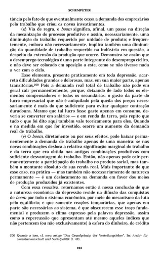 SCHUMPETER


tância pelo fato de que eventualmente cessa a demanda dos empresários
pelo trabalho que criou os novos investimentos.
      (d) Via de regra, o boom significa, afinal, um passo na direção
da mecanização do processo produtivo e assim, necessariamente, uma
diminuição do trabalho requerido por unidade de produto; e freqüen-
temente, embora não necessariamente, implica também uma diminui-
ção da quantidade de trabalho requerido na indústria em questão, a
despeito da extensão da produção que ocorre. Demonstra-se assim que
o desemprego tecnológico é uma parte integrante do desemprego cíclico,
e não deve ser colocado em oposição a este, como se não tivesse nada
a ver com o ciclo.
      Esse elemento, presente praticamente em toda depressão, acar-
reta dificuldades grandes e dolorosas, mas, em sua maior parte, apenas
transitórias.200 Pois a demanda real total de trabalho não pode em
geral cair permanentemente, porque, deixando de lado todos os ele-
mentos compensadores e todos os secundários, o gasto da parte do
lucro empresarial que não é aniquilado pela queda dos preços neces-
sariamente é mais do que suficiente para evitar qualquer contração
duradoura. Mesmo que tal lucro fosse gasto apenas em consumo, de-
veria se converter em salários — e em renda da terra, pois repito que
tudo o que foi dito aqui também vale teoricamente para eles. Quando
e na medida em que for investido, ocorre um aumento da demanda
real de trabalho.
      (e) O boom, diretamente ou por seus efeitos, pode baixar perma-
nentemente a demanda de trabalho apenas de uma maneira: se nas
novas combinações desloca a relativa significação marginal do trabalho
e da terra que era obtida nas antigas combinações produtivas com
suficiente desvantagem do trabalho. Então, não apenas pode cair per-
manentemente a participação do trabalho no produto social, mas tam-
bém o montante absoluto de sua renda real. Mais importante do que
esse caso, na prática — mas também não necessariamente de natureza
permanente — é um deslocamento na demanda em favor dos meios
de produção produzidos já existentes.
      Com essa ressalva, retornamos então à nossa conclusão de que
a natureza econômica da depressão reside na difusão das conquistas
do boom por todo o sistema econômico, por meio do mecanismo da luta
pelo equilíbrio; e que somente reações temporárias, que apenas em
parte são necessárias ao sistema, é que obscurecem esse traço funda-
mental e produzem o clima expresso pela palavra depressão, assim
como a repercussão que apresentam até mesmo aqueles índices que
não pertencem (ou não exclusivamente) à esfera do dinheiro, do crédito

200 Quanto a isso, cf. meu artigo “Das Grundprinzip der Verteilungslehre”. In: Archiv für
    Sozialwissenschaft und Sozialpolitik (t. 42).

                                           233
 