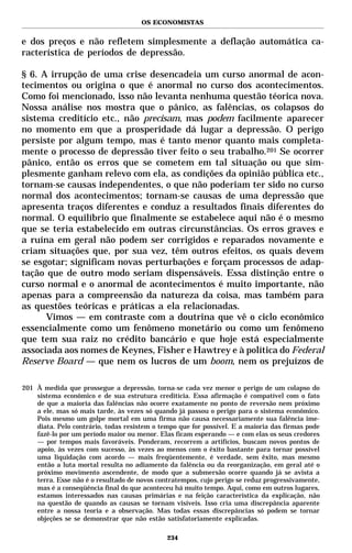 OS ECONOMISTAS


e dos preços e não refletem simplesmente a deflação automática ca-
racterística de períodos de depressão.

§ 6. A irrupção de uma crise desencadeia um curso anormal de acon-
tecimentos ou origina o que é anormal no curso dos acontecimentos.
Como foi mencionado, isso não levanta nenhuma questão téorica nova.
Nossa análise nos mostra que o pânico, as falências, os colapsos do
sistema creditício etc., não precisam, mas podem facilmente aparecer
no momento em que a prosperidade dá lugar a depressão. O perigo
persiste por algum tempo, mas é tanto menor quanto mais completa-
mente o processo de depressão tiver feito o seu trabalho.201 Se ocorrer
pânico, então os erros que se cometem em tal situação ou que sim-
plesmente ganham relevo com ela, as condições da opinião pública etc.,
tornam-se causas independentes, o que não poderiam ter sido no curso
normal dos acontecimentos; tornam-se causas de uma depressão que
apresenta traços diferentes e conduz a resultados finais diferentes do
normal. O equilíbrio que finalmente se estabelece aqui não é o mesmo
que se teria estabelecido em outras circunstâncias. Os erros graves e
a ruína em geral não podem ser corrigidos e reparados novamente e
criam situações que, por sua vez, têm outros efeitos, os quais devem
se esgotar; significam novas perturbações e forçam processos de adap-
tação que de outro modo seriam dispensáveis. Essa distinção entre o
curso normal e o anormal de acontecimentos é muito importante, não
apenas para a compreensão da natureza da coisa, mas também para
as questões teóricas e práticas a ela relacionadas.
      Vimos — em contraste com a doutrina que vê o ciclo econômico
essencialmente como um fenômeno monetário ou como um fenômeno
que tem sua raiz no crédito bancário e que hoje está especialmente
associada aos nomes de Keynes, Fisher e Hawtrey e à política do Federal
Reserve Board — que nem os lucros de um boom, nem os prejuízos de

201 À medida que prossegue a depressão, torna-se cada vez menor o perigo de um colapso do
    sistema econômico e de sua estrutura creditícia. Essa afirmação é compatível com o fato
    de que a maioria das falências não ocorre exatamente no ponto de reversão nem próximo
    a ele, mas só mais tarde, às vezes só quando já passou o perigo para o sistema econômico.
    Pois mesmo um golpe mortal em uma firma não causa necessariamente sua falência ime-
    diata. Pelo contrário, todas resistem o tempo que for possível. E a maioria das firmas pode
    fazê-lo por um período maior ou menor. Elas ficam esperando — e com elas os seus credores
    — por tempos mais favoráveis. Ponderam, recorrem a artifícios, buscam novos pontos de
    apoio, às vezes com sucesso, às vezes ao menos com o êxito bastante para tornar possível
    uma liquidação com acordo — mais freqüentemente, é verdade, sem êxito, mas mesmo
    então a luta mortal resulta no adiamento da falência ou da reorganização, em geral até o
    próximo movimento ascendente, de modo que a submersão ocorre quando já se avista a
    terra. Esse não é o resultado de novos contratempos, cujo perigo se reduz progressivamente,
    mas é a conseqüência final do que aconteceu há muito tempo. Aqui, como em outros lugares,
    estamos interessados nas causas primárias e na feição característica da explicação, não
    na questão de quando as causas se tornam visíveis. Isso cria uma discrepância aparente
    entre a nossa teoria e a observação. Mas todas essas discrepâncias só podem se tornar
    objeções se se demonstrar que não estão satisfatoriamente explicadas.

                                              234
 