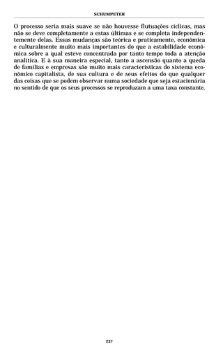 SCHUMPETER


O processo seria mais suave se não houvesse flutuações cíclicas, mas
não se deve completamente a estas últimas e se completa independen-
temente delas. Essas mudanças são teórica e praticamente, econômica
e culturalmente muito mais importantes do que a estabilidade econô-
mica sobre a qual esteve concentrada por tanto tempo toda a atenção
analítica. E à sua maneira especial, tanto a ascensão quanto a queda
de famílias e empresas são muito mais características do sistema eco-
nômico capitalista, de sua cultura e de seus efeitos do que qualquer
das coisas que se podem observar numa sociedade que seja estacionária
no sentido de que os seus processos se reproduzam a uma taxa constante.




                                  237
 