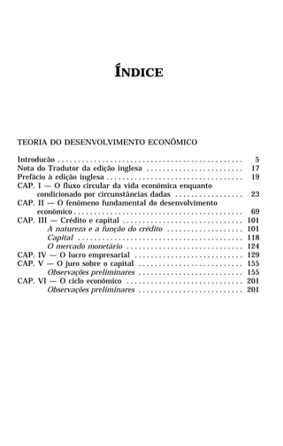 ÍNDICE



TEORIA DO DESENVOLVIMENTO ECONÔMICO

Introducão . . . . . . . . . . . . . . . . . . . . . . . . . . . . . . . . . . . . . . . . . . . . . .     5
Nota do Tradutor da edição inglesa . . . . . . . . . . . . . . . . . . . . . . . .                        17
Prefácio à edição inglesa . . . . . . . . . . . . . . . . . . . . . . . . . . . . . . . . . .             19
CAP. I — O fluxo circular da vida econômica enquanto
      condicionado por circunstâncias dadas . . . . . . . . . . . . . . . . .                             23
CAP. II — O fenômeno fundamental do desenvolvimento
      econômico . . . . . . . . . . . . . . . . . . . . . . . . . . . . . . . . . . . . . . . . . .       69
CAP. III — Crédito e capital . . . . . . . . . . . . . . . . . . . . . . . . . . . . . .                 101
         A natureza e a função do crédito . . . . . . . . . . . . . . . . . . .                          101
         Capital . . . . . . . . . . . . . . . . . . . . . . . . . . . . . . . . . . . . . . . . .       118
         O mercado monetário . . . . . . . . . . . . . . . . . . . . . . . . . . . . .                   124
CAP. IV — O lucro empresarial . . . . . . . . . . . . . . . . . . . . . . . . . . .                      129
CAP. V — O juro sobre o capital . . . . . . . . . . . . . . . . . . . . . . . . . .                      155
         Observações preliminares . . . . . . . . . . . . . . . . . . . . . . . . . .                    155
CAP. VI — O ciclo econômico . . . . . . . . . . . . . . . . . . . . . . . . . . . . .                    201
         Observações preliminares . . . . . . . . . . . . . . . . . . . . . . . . . .                    201
 