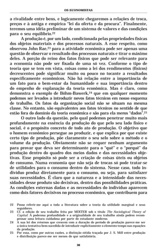 OS ECONOMISTAS


a rivalidade entre bens, e logicamente chegaremos a relações de troca,
preços e à antiga e empírica “lei da oferta e da procura”. Finalmente,
teremos uma idéia preliminar de um sistema de valores e das condições
para o seu equilíbrio.22
      A produção é, por um lado, condicionada pelas propriedades físicas
dos objetos materiais e dos processos naturais. A esse respeito, como
observou John Rae,23 para a atividade econômica pode ser apenas uma
questão de observar o resultado dos processos naturais e tirar o máximo
deles. A porção do reino dos fatos físicos que pode ser relevante para
a economia não pode ser fixada de uma só vez. Conforme o tipo de
teoria que se tem em vista, coisas como a lei dos rendimentos (físicos)
decrescentes pode significar muito ou pouco no tocante a resultados
especificamente econômicos. Não há relação entre a importância de
um fato para o bem-estar da humanidade e sua importância dentro
do empenho de explanação da teoria econômica. Mas é claro, como
demonstra o exemplo de Böhm-Bawerk,24 que em qualquer momento
podemos ser levados a introduzir novos fatos técnicos em nosso esquema
de trabalho. Os fatos da organização social não se situam na mesma
classe. No entanto, são equivalentes aos fatos técnicos no sentido de que
estão fora do domínio da teoria econômica e são para ela meros “dados”.25
      O outro lado da questão, pelo qual podemos penetrar muito mais
profundamente na essência da produção do que pelo seu lado físico e
social, é o propósito concreto de todo ato de produção. O objetivo que
o homem econômico persegue ao produzir, e que explica por que existe
certo tipo de produção, põe claramente o seu selo sobre o método e o
volume da produção. Obviamente não se requer nenhum argumento
para provar que deva ser determinante para o “quê” e o “porquê” da
produção dentro do quadro dos meios dados e das necessidades obje-
tivas. Esse propósito só pode ser a criação de coisas úteis ou objetos
de consumo. Numa economia que não seja de trocas só pode tratar-se
de utilidades para o consumo dentro do sistema. Nesse caso, todo in-
divíduo produz diretamente para o consumo, ou seja, para satisfazer
suas necessidades. É claro que a natureza e a intensidade das neces-
sidades desse produto são decisivas, dentro das possibilidades práticas.
As condições externas dadas e as necessidades do indivíduo aparecem
como dois fatores decisivos no processo econômico, que contribuem para

22   Posso referir-me aqui a toda a literatura sobre a teoria da utilidade marginal e seus
     seguidores.
23   Cf. a edição de seu trabalho feita por MIXTER sob o título The Sociological Theory of
     Capital. A poderosa profundidade e a originalidade de seu trabalho ainda podem recom-
     pensar uma leitura cuidadosa por parte do estudante moderno.
24   A sua lei dos retornos que crescem com a duração do período de produção parece-me ser
     a única tentativa bem-sucedida de introduzir explicitamente o elemento tempo nas equações
     da produção.
25   Por essa, como por outras razões, a distinção nítida traçada por J. S. Mill entre produção
     e distribuição parece-me ser menos do que satisfatória.

                                              30
 