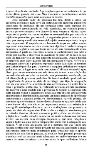 SCHUMPETER


a determinação do resultado. A produção segue as necessidades; é, por
assim dizer, puxada por elas. Mas o mesmo é perfeitamente válido,
mutatis mutandis, para uma economia de trocas.
      Esse segundo “lado” da produção faz dela, desde o início, um
problema econômico. Este deve ser distinguido do problema puramente
tecnológico da produção. Há um contraste entre esses aspectos fre-
qüentemente testemunhado na vida econômica, na oposição pessoal
entre o gerente comercial e o técnico de uma empresa. Muitas vezes,
no processo produtivo, vemos mudanças recomendadas por um lado e
rejeitadas pelo outro; por exemplo, o engenheiro pode recomendar um
novo processo que o diretor comercial rejeita com o argumento de que
não compensará. O engenheiro e o homem de negócios podem ambos
expressar seus pontos de vista assim: seu objetivo é conduzir adequa-
damente o negócio e sua avaliação deriva de seu conhecimento dessa
adequação. À parte os equívocos, a falta de conhecimento dos fatos e
assim por diante, a diferença de avaliação só pode vir do fato de que
cada um tem em vista um tipo diferente de adequação. O que o homem
de negócios quer dizer quando fala em adequação é claro. Refere-se à
vantagem comercial, e podemos expressar assim sua visão: os recursos
que seriam requeridos para abastecer a máquina poderiam ser empre-
gados em outro lugar com mais vantagem. O diretor comercial quer
dizer que, numa economia que não fosse de trocas, a satisfação das
necessidades não seria incrementada, mas pelo contrário reduzida, por
tal alteração do processo produtivo. Se isso é verdade, qual pode ser
o significado do ponto de vista do tecnólogo, que tipo de adequação
tem ele em mente? Se a satisfação das necessidades é o único fim de
toda a produção, então não há realmente nenhum sentido econômico
em recorrer a uma medida que a prejudica. O homem de negócios está
certo em não seguir o engenheiro, desde que sua objeção esteja correta
objetivamente. Desdenhamos a alegria um tanto artística de aperfeiçoar
tecnicamente o aparato produtivo. Efetivamente, na vida prática, ob-
servamos que o elemento técnico deve submeter-se quando colide com
o econômico. Mas isso não é um argumento contra sua existência e
seu significado independentes e contra a avaliação correta presente no
ponto de vista do engenheiro. Pois, embora o objetivo econômico guie
os métodos técnicos tal como usados na prática, é bem razoável aclarar
a lógica interna dos métodos sem levar em conta as barreiras práticas.
Vemos isso melhor num exemplo. Suponha-se que uma máquina a
vapor e todas as suas partes componentes obedecem à adequação eco-
nômica. À luz dessa adequação faz-se o máximo com ela. Então não
haveria sentido em tirar maior proveito na prática, aquecendo-a mais,
contratando homens mais experientes para trabalhar nela e aperfei-
çoando-a, se isso não se pagasse, ou seja, se fosse possível prever que
o combustível, as pessoas mais talentosas, os melhoramentos e o au-
mento de matérias-primas custariam mais do que renderiam. Mas é

                                  31
 