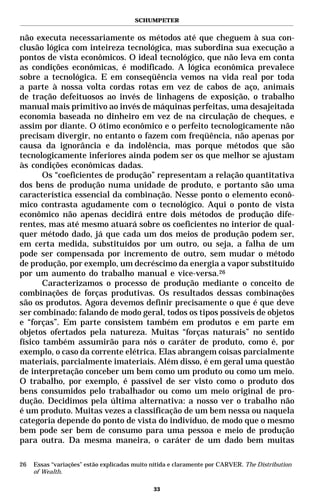 SCHUMPETER


não executa necessariamente os métodos até que cheguem à sua con-
clusão lógica com inteireza tecnológica, mas subordina sua execução a
pontos de vista econômicos. O ideal tecnológico, que não leva em conta
as condições econômicas, é modificado. A lógica econômica prevalece
sobre a tecnológica. E em conseqüência vemos na vida real por toda
a parte à nossa volta cordas rotas em vez de cabos de aço, animais
de tração defeituosos ao invés de linhagens de exposição, o trabalho
manual mais primitivo ao invés de máquinas perfeitas, uma desajeitada
economia baseada no dinheiro em vez de na circulação de cheques, e
assim por diante. O ótimo econômico e o perfeito tecnologicamente não
precisam divergir, no entanto o fazem com freqüência, não apenas por
causa da ignorância e da indolência, mas porque métodos que são
tecnologicamente inferiores ainda podem ser os que melhor se ajustam
às condições econômicas dadas.
       Os “coeficientes de produção” representam a relação quantitativa
dos bens de produção numa unidade de produto, e portanto são uma
característica essencial da combinação. Nesse ponto o elemento econô-
mico contrasta agudamente com o tecnológico. Aqui o ponto de vista
econômico não apenas decidirá entre dois métodos de produção dife-
rentes, mas até mesmo atuará sobre os coeficientes no interior de qual-
quer método dado, já que cada um dos meios de produção podem ser,
em certa medida, substituídos por um outro, ou seja, a falha de um
pode ser compensada por incremento de outro, sem mudar o método
de produção, por exemplo, um decréscimo da energia a vapor substituído
por um aumento do trabalho manual e vice-versa.26
       Caracterizamos o processo de produção mediante o conceito de
combinações de forças produtivas. Os resultados dessas combinações
são os produtos. Agora devemos definir precisamente o que é que deve
ser combinado: falando de modo geral, todos os tipos possíveis de objetos
e “forças”. Em parte consistem também em produtos e em parte em
objetos ofertados pela natureza. Muitas “forças naturais” no sentido
físico também assumirão para nós o caráter de produto, como é, por
exemplo, o caso da corrente elétrica. Elas abrangem coisas parcialmente
materiais, parcialmente imateriais. Além disso, é em geral uma questão
de interpretação conceber um bem como um produto ou como um meio.
O trabalho, por exemplo, é passível de ser visto como o produto dos
bens consumidos pelo trabalhador ou como um meio original de pro-
dução. Decidimos pela última alternativa: a nosso ver o trabalho não
é um produto. Muitas vezes a classificação de um bem nessa ou naquela
categoria depende do ponto de vista do indivíduo, de modo que o mesmo
bem pode ser bem de consumo para uma pessoa e meio de produção
para outra. Da mesma maneira, o caráter de um dado bem muitas

26   Essas “variações” estão explicadas muito nítida e claramente por CARVER. The Distribution
     of Wealth.

                                              33
 