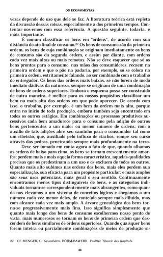 OS ECONOMISTAS


vezes depende do uso que dele se faz. A literatura teórica está repleta
da discussão dessas coisas, especialmente a dos primeiros tempos. Con-
tentar-nos-emos com essa referência. A questão seguinte, todavia, é
mais importante.
       É comum classificar os bens em “ordens”, de acordo com sua
distância do ato final de consumo.27 Os bens de consumo são da primeira
ordem, os bens de cuja combinação se originam imediatamente os bens
de consumo são da segunda ordem, e assim por diante, com ordens
cada vez mais altas ou mais remotas. Não se deve esquecer que só os
bens prontos para o consumo, nas mãos dos consumidores, recaem na
primeira ordem e que o pão na padaria, por exemplo, só se coloca na
primeira ordem, estritamente falando, ao ser combinado com o trabalho
do entregador. Os bens das ordens mais baixas, se não forem de modo
imediato dádivas da natureza, sempre se originam de uma combinação
de bens de ordens superiores. Embora o esquema possa ser construído
de outra maneira, é melhor para os nossos propósitos classificar um
bem na mais alta das ordens em que pode aparecer. De acordo com
isso, o trabalho, por exemplo, é um bem da ordem mais alta, porque
entra no início de toda produção, embora também seja encontrado em
todos os outros estágios. Em combinações ou processos produtivos su-
cessivos cada bem amadurece para o consumo pela adição de outros
bens pertencentes a um maior ou menor número de ordens; com o
auxílio de tais adições abre seu caminho para o consumidor tal como
um ribeirão, que, auxiliado pelo influxo de riachos, rompe seu curso
através das pedras, penetrando sempre mais profundamente na terra.
       Deve ser tomado em conta agora o fato de que, quando olhamos
as ordens de baixo para cima, os bens se tornam crescentemente amor-
fos; perdem mais e mais aquela forma característica, aquelas qualidades
precisas que os predestinam a um uso e os excluem de todos os outros.
Quanto mais alto subimos nas ordens dos bens, mais eles perdem sua
especialização, sua eficácia para um propósito particular; e mais amplos
são seus usos potenciais, mais geral o seu sentido. Continuamente
encontramos menos tipos distinguíveis de bens, e as categorias indi-
viduais tornam-se correspondentemente mais abrangentes, como quan-
do nos elevamos a um sistema de conceitos lógicos e chegamos a um
número cada vez menor deles, de conteúdo sempre mais diluído, mas
com alcance cada vez mais amplo. A árvore genealógica dos bens tor-
na-se progressivamente mais fina. Isso significa simplesmente que
quanto mais longe dos bens de consumo escolhermos nosso ponto de
vista, mais numerosos se tornam os bens de primeira ordem que des-
cendem de bens similares de ordens superiores. Quando quaisquer bens
forem inteira ou parcialmente combinações de meios de produção si-

27   Cf. MENGER, C. Grundsätze. BÖHM-BAWERK. Positive Theorie des Kapitals.

                                         34
 