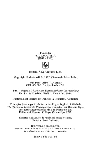 Fundador
                        VICTOR CIVITA
                         (1907 - 1990)




                  Editora Nova Cultural Ltda.

     Copyright © desta edição 1997, Círculo do Livro Ltda.

                 Rua Paes Leme - 10º andar
               CEP 05424-010 - São Paulo - SP.

    Título original: Theorie der Wirtschaftlichen Entwicklung
          Dunker & Humblot, Berlim, Alemanha, 1964.

    Publicado sob licença de Duncker & Humblot, Alemanha

  Tradução feita a partir do texto em língua inglesa, intitulado
The Theory of Economic Development, traduzido por Redvers Opie,
         por autorização especial de The President and
         Fellows of Harvard College, Cambridge, USA.

          Direitos exclusivos da tradução deste volume,
                      Editora Nova Cultural.

                    Impressão e acabamento:
      DONNELLEY COCHRANE GRÁFICA E EDITORA BRASIL LTDA.
            DIVISÃO CÍRCULO - FONE (55 11) 4191-4633

                      ISBN 85-351-0915-3
 
