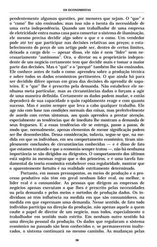 OS ECONOMISTAS


pendentemente algumas questões, por menores que sejam. O “que” e
o “como” lhe são ensinados; mas isso não o isenta da necessidade de
uma certa independência. Quando um trabalhador de uma empresa
de eletricidade entra numa casa para consertar o sistema de iluminação,
ele mesmo precisa decidir algo sobre o que e o como. Um vendedor
pode até ter que participar nas decisões relativas aos preços; o esta-
belecimento do preço de um artigo pode ser, dentro de certos limites,
deixado a cargo dele — apesar disso, ele não é nem “líder” nem ne-
cessariamente “autônomo”. Ora, o diretor ou o proprietário indepen-
dente de um negócio certamente tem que decidir mais e tomar a maior
parte das decisões. Mas o “quê” e o “porquê” também lhe são ensinados.
Ele conhece antes de tudo o como: aprendeu sobre a produção técnica
e sobre todos os dados econômicos pertinentes. O que ainda há para
ser decidido difere apenas em grau das decisões do aprendiz de sapa-
teiro. E o “que” lhe é prescrito pela demanda. Não estabelece ele ne-
nhuma meta particular, mas as circunstâncias dadas o forçam a agir
de uma maneira definida. Certamente os dados podem mudar, e então
dependerá de sua capacidade o quão rapidamente reage e com quanto
sucesso. Mas é assim sempre que leva a cabo qualquer trabalho. Ele
age não com base nas condições normais das coisas, mas preferivelmente
de acordo com certos sintomas, aos quais aprendeu a prestar atenção,
especialmente as tendências que de imediato lhe mostram a demanda de
seus fregueses. E a essas tendências ele se entrega, passo a passo, de
modo que, normalmente, apenas elementos de menor significação podem
ser-lhe desconhecidos. Dessa consideração, todavia, segue-se que, na me-
dida em que os indivíduos, em seu comportamento econômico, tiram sim-
plesmente conclusões de circunstâncias conhecidas — e é disso de fato
que estamos tratando e que a economia sempre tratou —, não há nenhuma
importância se são dirigidos ou dirigentes. O comportamento dos últimos
está sujeito às mesmas regras que o dos primeiros, e é uma tarefa fun-
damental da teoria econômica estabelecer essa regularidade, mostrar que
o aparentemente fortuito é na realidade estritamente determinado.
       Portanto, em nossos pressupostos, os meios de produção e o pro-
cesso produtivo não têm em geral nenhum líder real, ou melhor, o
líder real é o consumidor. As pessoas que dirigem as empresas de
negócios apenas executam o que lhes é prescrito pelas necessidades
ou pela demanda e pelos meios e métodos de produção dados. Os in-
divíduos só têm influência na medida em que são consumidores, na
medida em que expressam uma demanda. Nesse sentido, de fato todo
indivíduo participa na direção da produção, não apenas aquele a quem
coube o papel de diretor de um negócio, mas todos, especialmente o
trabalhador em sentido mais estrito. Em nenhum outro sentido há
uma direção pessoal da produção. Os dados que regularam o sistema
econômico no passado são bem conhecidos e, se permanecerem inalte-
rados, o sistema continuará no mesmo caminho. As mudanças pelas

                                   38
 