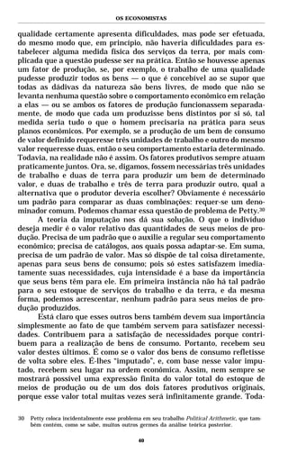 OS ECONOMISTAS


qualidade certamente apresenta dificuldades, mas pode ser efetuada,
do mesmo modo que, em princípio, não haveria dificuldades para es-
tabelecer alguma medida física dos serviços da terra, por mais com-
plicada que a questão pudesse ser na prática. Então se houvesse apenas
um fator de produção, se, por exemplo, o trabalho de uma qualidade
pudesse produzir todos os bens — o que é concebível ao se supor que
todas as dádivas da natureza são bens livres, de modo que não se
levanta nenhuma questão sobre o comportamento econômico em relação
a elas — ou se ambos os fatores de produção funcionassem separada-
mente, de modo que cada um produzisse bens distintos por si só, tal
medida seria tudo o que o homem precisaria na prática para seus
planos econômicos. Por exemplo, se a produção de um bem de consumo
de valor definido requeresse três unidades de trabalho e outro do mesmo
valor requeresse duas, então o seu comportamento estaria determinado.
Todavia, na realidade não é assim. Os fatores produtivos sempre atuam
praticamente juntos. Ora, se, digamos, fossem necessárias três unidades
de trabalho e duas de terra para produzir um bem de determinado
valor, e duas de trabalho e três de terra para produzir outro, qual a
alternativa que o produtor deveria escolher? Obviamente é necessário
um padrão para comparar as duas combinações: requer-se um deno-
minador comum. Podemos chamar essa questão de problema de Petty.30
      A teoria da imputação nos dá sua solução. O que o indivíduo
deseja medir é o valor relativo das quantidades de seus meios de pro-
dução. Precisa de um padrão que o auxilie a regular seu comportamento
econômico; precisa de catálogos, aos quais possa adaptar-se. Em suma,
precisa de um padrão de valor. Mas só dispõe de tal coisa diretamente,
apenas para seus bens de consumo; pois só estes satisfazem imedia-
tamente suas necessidades, cuja intensidade é a base da importância
que seus bens têm para ele. Em primeira instância não há tal padrão
para o seu estoque de serviços do trabalho e da terra, e da mesma
forma, podemos acrescentar, nenhum padrão para seus meios de pro-
dução produzidos.
      Está claro que esses outros bens também devem sua importância
simplesmente ao fato de que também servem para satisfazer necessi-
dades. Contribuem para a satisfação de necessidades porque contri-
buem para a realização de bens de consumo. Portanto, recebem seu
valor destes últimos. É como se o valor dos bens de consumo refletisse
de volta sobre eles. É-lhes “imputado”, e, com base nesse valor impu-
tado, recebem seu lugar na ordem econômica. Assim, nem sempre se
mostrará possível uma expressão finita do valor total do estoque de
meios de produção ou de um dos dois fatores produtivos originais,
porque esse valor total muitas vezes será infinitamente grande. Toda-

30   Petty coloca incidentalmente esse problema em seu trabalho Political Arithmetic, que tam-
     bém contém, como se sabe, muitos outros germes da análise teórica posterior.

                                              40
 