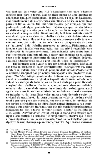 SCHUMPETER


via, conhecer esse valor total não é necessário nem para o homem
concreto nem para a teoria. Não se trata nunca de uma questão de
abandonar qualquer possibilidade de produção, ou seja, de existência,
mas simplesmente de alocar certas quantidades de meios produtivos
para um fim ou outro. Um indivíduo isolado, por exemplo, que não
pudesse de modo algum produzir (ou viver) sem qualquer um dos fatores
produtivos originais, não poderia formular nenhuma expressão finita
do valor de qualquer deles. Nessa medida, Mill tem bastante razão31
quando diz que os serviços do trabalho e da terra são indeterminados
e incomensuráveis. Mas está errado quando prossegue e diz também
que num caso particular não se pode nunca dizer quais são as cotas
da “natureza” e do trabalho presentes no produto. Fisicamente, de
fato, as duas não admitem separação, mas isso não é necessário para
os objetivos do sistema econômico. Todo indivíduo sabe muito bem o
que é necessário para este último, a saber, que aumento da satisfação
deve a todo pequeno incremento de cada meio de produção. Todavia,
aqui não adentraremos mais o problema da teoria da imputação.32
      Em contraste com o valor de uso dos bens de consumo, esse valor
dos bens de produção é “valor de rendimento” (Ertragswert), ou, como
também se poderia dizer, valor de produtividade (Produktivitätswert).
À utilidade marginal dos primeiros corresponde o uso produtivo mar-
ginal (Produktivitätsgrenznutzen) dos últimos, ou, seguindo o termo
usual, a produtividade marginal; a importância de uma unidade indi-
vidual dos serviços do trabalho ou da terra é dada pela produtividade
marginal do trabalho ou da terra, que, portanto, deve ser definida
como o valor da unidade menos importante do produto gerada até
agora com o auxílio de uma unidade de um dado estoque dos serviços
do trabalho ou da terra. Esse valor indica a cota de cada serviço in-
dividual do trabalho ou da terra presente no valor do produto social
total e por isso pode ser chamado, em certo sentido, de “produto” de
um serviço do trabalho ou da terra. Essas parcas afirmações não trans-
mitirão o que deveriam transmitir aos que não estejam completamente
familiarizados com a teoria do valor. Remeto o leitor ao trabalho de
J. B. Clark, Distribution of Wealth, em que a teoria está exposta com
rigor e seu sentido é elucidado,33 e simplesmente observo que é este
o único significado preciso da expressão “produto do trabalho” para os
objetivos de uma abordagem puramente econômica. Aqui nós só o usaremos

31   Principles, ed. Ashley, p. 26.
32   Cf. Carl Menger, Wieser e Böhm-Bawerk, que primeiro trataram do problema. Cf. também
     Wesen. Livro Segundo e o meu “Bemerkungen zum Zurechnungsproblem”. In: Zeitschrift
     für Volkswirtschaft, Sozialpolitik und Verwaltung (1909). Não estamos preocupados com os
     problemas mais difíceis que surgem da teoria da produtividade marginal e não precisamos,
     portanto, nos referir à sua forma atual, muito mais correta.
33   Os equívocos surgem especialmente de uma compreensão inadequada do conceito de marginal.
     Cf. a respeito do artigo de EDGEWORTH. “The Theory of Distribution”. In: Quarterly Journal
     of Economics (1904). Particularmente sua resposta aos argumentos de Hobson contra Clark.

                                              41
 