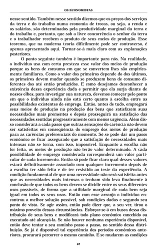 OS ECONOMISTAS


nesse sentido. Também nesse sentido dizemos que os preços dos serviços
da terra e do trabalho numa economia de trocas, ou seja, a renda e
os salários, são determinados pela produtividade marginal da terra e
do trabalho e, portanto, que sob a livre concorrência o senhor da terra
e o trabalhador recebem o produto de seus meios de produção. Esse
teorema, que na moderna teoria dificilmente pode ser controverso, é
apenas apresentado aqui. Tornar-se-á mais claro com as explanações
posteriores.
      O ponto seguinte também é importante para nós. Na realidade,
o indivíduo usa com certa presteza esse valor dos meios de produção
porque os bens de consumo em que se convertem lhes são empirica-
mente familiares. Como o valor dos primeiros depende do dos últimos,
os primeiros devem mudar quando se produzem bens de consumo di-
ferentes dos até então produzidos. E como desejamos desconhecer a
existência dessa experiência dada e permitir que ela surja diante de
nossos olhos, para investigar sua natureza, devemos começar pelo ponto
em que o indivíduo ainda não está certo quanto à escolha entre as
possibilidades existentes de emprego. Então, antes de tudo, empregará
seus meios de produção na produção dos bens que satisfazem suas
necessidades mais prementes e depois prosseguirá na satisfação das
necessidades sentidas progressivamente com menos urgência. Além dis-
so considerará a cada passo que outras sensações de carência não devem
ser satisfeitas em conseqüência do emprego dos meios de produção
para as carências preferenciais do momento. Só se pode dar um passo
econômico se ficar assegurado que a satisfação de necessidades mais
intensas não se torna, com isso, impossível. Enquanto a escolha não
for feita, os meios de produção não terão valor determinado. A cada
possibilidade de emprego considerada corresponderá um valor parti-
cular de cada incremento. Então só pode ficar claro qual desses valores
estará definitivamente associado com qualquer incremento depois de
a escolha ter sido feita e de ter resistido ao teste da experiência. A
condição fundamental de que uma necessidade não será satisfeita antes
que as necessidades mais intensas o tenham sido leva finalmente à
conclusão de que todos os bens devem se dividir entre os seus diferentes
usos possíveis, de forma que a utilidade marginal de cada bem seja
igual em todos os seus usos. Então com esse arranjo o indivíduo en-
controu a melhor solução possível, sob condições dadas e segundo seu
ponto de vista. Se agir assim, então pode dizer que, a seu ver, tirou o
máximo proveito dessas circunstâncias. Esforçar-se-á em busca dessa dis-
tribuição de seus bens e modificará todo plano econômico concebido ou
executado até alcançá-la. Se não houver nenhuma experiência disponível,
então deve tentar o seu caminho passo a passo, no sentido dessa distri-
buição. Se já é disponível tal experiência dos períodos econômicos ante-
riores, procurará percorrer o mesmo caminho. E se mudarem as condições

                                   42
 