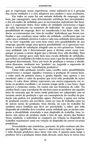 SCHUMPETER


que se expressam nessa experiência, então submeter-se-á à pressão
das novas condições e a elas adaptará sua conduta e suas avaliações.
      Em todos os casos há um método definido de empregar cada
bem, por conseguinte, uma determinada satisfação das necessidades,
e daí um índice de utilidade para os incrementos individuais dos bens,
que é a expressão deles. Esse índice de utilidade caracteriza o lugar
de cada incremento na economia do indivíduo. Se surge uma nova
possibilidade de emprego, deve ser considerada à luz desse valor. To-
davia, se retornarmos aos “atos de escolha” individuais que foram rea-
lizados e que resultam nesse índice de utilidade, verificamos que em
cada caso a utilidade decisiva é outra e não essa utilidade determinada.
Se eu tiver repartido um certo bem entre três possibilidades de seu
emprego, quando surgir uma quarta possibilidade, eu a apreciarei con-
forme o estado de satisfação atingido com as três primeiras. Todavia,
essa utilidade não é determinante para a divisão entre essas três,
porque só passa a existir depois que a divisão tiver sido decidida. Mas
finalmente emerge para cada bem uma escala definida de utilidades,
que reflete as utilidades de todos os seus usos e que lhe dá uma utilidade
marginal determinada. Para um meio de produção o mesmo é obtido,
como dissemos, mediante seu “produto” ou, segundo a expressão de
Wieser, mediante sua “contribuição produtiva”.
      Como toda produção envolve uma escolha entre possibilidades
concorrentes e sempre significa renúncia à produção de outros bens,
o valor total do produto nunca é ganho líquido, mas apenas o seu
excedente sobre o valor do produto que teria sido produzido de outra
forma. O valor deste último representa um contra-argumento em re-
lação ao produto escolhido e ao mesmo tempo mede a sua força. Aqui
aparece o elemento custos. Os custos são um fenômeno do valor. Na
análise final, o que a produção de um bem custa ao produtor são aqueles
bens de consumo que de outro modo poderiam ser adquiridos com os
mesmos meios de produção e que em conseqüência da escolha da pro-
dução não podem ser produzidos agora. Portanto, o gasto nos meios
de produção envolve um sacrifício, tanto no caso do trabalho como no
de outros meios de produção. Sem dúvida, no caso de trabalho há
também outra condição que deve ser preenchida, a saber, que todo
dispêndio de trabalho deve resultar numa utilidade que ao menos com-
pense a desutilidade vinculada a esse dispêndio de trabalho. Isso, to-
davia, não altera de nenhum modo o fato de que, dentro dos limites
dessa condição, o indivíduo se comporta em relação ao dispêndio de
trabalho exatamente como em relação ao dispêndio de outros recursos
produtivos.
      Necessidades não satisfeitas, portanto, de jeito nenhum são des-
providas de significado. Sua marca é observável em todos os lugares,
e toda decisão produtiva deve lutar com elas. E quanto mais longe o
produtor leva a produção numa dada direção, mais dura se torna essa

                                    43
 