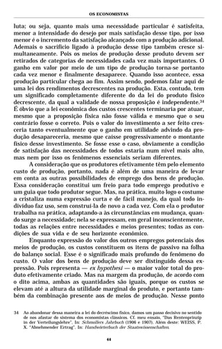 OS ECONOMISTAS


luta; ou seja, quanto mais uma necessidade particular é satisfeita,
menor a intensidade do desejo por mais satisfação desse tipo, por isso
menor é o incremento da satisfação alcançado com a produção adicional.
Ademais o sacrifício ligado à produção desse tipo também cresce si-
multaneamente. Pois os meios de produção desse produto devem ser
retirados de categorias de necessidades cada vez mais importantes. O
ganho em valor por meio de um tipo de produção torna-se portanto
cada vez menor e finalmente desaparece. Quando isso acontece, essa
produção particular chega ao fim. Assim sendo, podemos falar aqui de
uma lei dos rendimentos decrescentes na produção. Esta, contudo, tem
um significado completamente diferente do da lei do produto físico
decrescente, da qual a validade de nossa proposição é independente.34
É óbvio que a lei econômica dos custos crescentes terminaria por atuar,
mesmo que a proposição física não fosse válida e mesmo que o seu
contrário fosse o correto. Pois o valor do investimento a ser feito cres-
ceria tanto eventualmente que o ganho em utilidade advindo da pro-
dução desapareceria, mesmo que caísse progressivamente o montante
físico desse investimento. Se fosse esse o caso, obviamente a condição
de satisfação das necessidades de todos estaria num nível mais alto,
mas nem por isso os fenômenos essenciais seriam diferentes.
       A consideração que os produtores efetivamente têm pelo elemento
custo de produção, portanto, nada é além de uma maneira de levar
em conta as outras possibilidades de emprego dos bens de produção.
Essa consideração constitui um freio para todo emprego produtivo e
um guia que todo produtor segue. Mas, na prática, muito logo o costume
a cristaliza numa expressão curta e de fácil manejo, da qual todo in-
divíduo faz uso, sem construí-la de novo a cada vez. Com ela o produtor
trabalha na prática, adaptando-a às circunstâncias em mudança, quan-
do surge a necessidade; nela se expressam, em geral inconscientemente,
todas as relações entre necessidades e meios presentes; todas as con-
dições de sua vida e de seu horizonte econômico.
       Enquanto expressão do valor dos outros empregos potenciais dos
meios de produção, os custos constituem os itens de passivo na folha
do balanço social. Esse é o significado mais profundo do fenômeno do
custo. O valor dos bens de produção deve ser distinguido dessa ex-
pressão. Pois representa — ex hypothesi — o maior valor total do pro-
duto efetivamente criado. Mas na margem da produção, de acordo com
o dito acima, ambas as quantidades são iguais, porque os custos se
elevam até a altura da utilidade marginal do produto, e portanto tam-
bém da combinação presente aos de meios de produção. Nesse ponto

34   Ao abandonar dessa maneira a lei do decréscimo físico, damos um passo decisivo no sentido
     de nos afastar do sistema dos economistas clássicos. Cf. meu ensaio, “Das Rentenprinzip
     in der Verteilungslehre”. In: Schmollers Jahrbuch (1906 e 1907). Além deste: WEISS, P.
     X. “Abnehmender Ertrag”. In: Handwörterbuch der Staatswissenschaften.

                                              44
 
