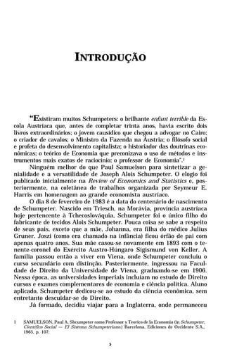 INTRODUÇÃO




       “Existiram muitos Schumpeters: o brilhante enfant terrible da Es-
cola Austríaca que, antes de completar trinta anos, havia escrito dois
livros extraordinários; o jovem causídico que chegou a advogar no Cairo;
o criador de cavalos; o Ministro da Fazenda na Áustria; o filósofo social
e profeta do desenvolvimento capitalista; o historiador das doutrinas eco-
nômicas; o teórico de Economia que preconizava o uso de métodos e ins-
trumentos mais exatos de raciocínio; o professor de Economia”.1
       Ninguém melhor do que Paul Samuelson para sintetizar a ge-
nialidade e a versatilidade de Joseph Alois Schumpeter. O elogio foi
publicado inicialmente na Review of Economics and Statistics e, pos-
teriormente, na coletânea de trabalhos organizada por Seymeur E.
Harris em homenagem ao grande economista austríaco.
       O dia 8 de fevereiro de 1983 é a data do centenário de nascimento
de Schumpeter. Nascido em Triesch, na Morávia, província austríaca
hoje pertencente à Tchecoslováquia, Schumpeter foi o único filho do
fabricante de tecidos Alois Schumpeter. Pouca coisa se sabe a respeito
de seus pais, exceto que a mãe, Johanna, era filha do médico Julius
Gruner. Joszi (como era chamado na infância) ficou órfão de pai com
apenas quatro anos. Sua mãe casou-se novamente em 1893 com o te-
nente-coronel do Exército Austro-Húngaro Sigismund von Keller. A
família passou então a viver em Viena, onde Schumpeter concluiu o
curso secundário com distinção. Posteriormente, ingressou na Facul-
dade de Direito da Universidade de Viena, graduando-se em 1906.
Nessa época, as universidades imperiais incluíam no estudo de Direito
cursos e exames complementares de economia e ciência política. Aluno
aplicado, Schumpeter dedicou-se ao estudo da ciência econômica, sem
entretanto descuidar-se do Direito.
       Já formado, decidiu viajar para a Inglaterra, onde permaneceu

1   SAMUELSON, Paul A. Shcumpeter como Professor y Teorico de la Economia (in Schumpeter,
    Científico Social — El Sistema Schumpeteriano.) Barcelona, Ediciones de Occidente S.A.,
    1965, p. 107.

                                             5
 