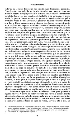 OS ECONOMISTAS


cadorias ou os meios de produzi-las, ou seja, suas despesas de produção.
Completamos seu cálculo ao incluir também nos custos o valor em
dinheiro de seus esforços pessoais.36 Então os custos são em sua essência
os totais dos preços dos serviços do trabalho e da natureza. E esses
totais de preços devem sempre se igualar às receitas obtidas pelos
produtos. Nessa medida, portanto, a produção deve fluir essencialmente
sem lucro. É um paradoxo que o sistema econômico, em sua situação
mais perfeita, deva operar sem lucro. Se recordarmos o significado de
nossas afirmações, o paradoxo desaparece, ao menos em parte. É claro
que nossa asserção não significa que, se o sistema econômico estiver
perfeitamente equilibrado, produz sem resultado, mas apenas que os
resultados fluem inteiramente para os fatores produtivos originais. As-
sim como o valor é um sintoma de nossa pobreza, o lucro é um sintoma
de imperfeição. Todavia o paradoxo permanece parcialmente. Parece
óbvio que os produtores, como por regra, recebem mais do que os sa-
lários pelo seu trabalho e pela renda da terra que eventualmente pos-
suam. Não haverá uma taxa geral de lucro líquido no sentido de um
excedente sobre os custos? A concorrência pode varrer o lucro excedente
particular de uma indústria, mas não poderia destruir os lucros comuns
a todos os ramos da produção. Mas, suponhamos que os produtores
obtêm um tal lucro. Então devem valorizar correspondentemente os
meios de produção aos quais os devem. Ora, estes são meios de produção
originais, quer dizer, serviços pessoais ou agentes naturais, e nesse
caso estamos onde estávamos antes; ou então são meios de produção
produzidos, e nesse caso seus preços devem ser correspondentemente
mais altos, ou seja, os serviços do trabalho e da terra incorporados
neles devem ter preços mais altos do que outros serviços semelhantes.
Isso, contudo, é impossível, uma vez que trabalhadores e senhores de
terra podem competir de modo muito efetivo com aquelas quantidades
de trabalho e de terra que foram previamente investidas. Conseqüen-
temente, o lucro puro não pode existir porque o valor e o preço dos
serviços produtivos originais sempre absorverão o valor e o preço do
produto, mesmo que o processo produtivo seja distribuído entre muitas
empresas independentes. Não quero cansar demais o leitor e pus mais
adiante uma continuação da análise cujo lugar adequado seria este.37
      Isso não se opõe tanto à doutrina clássica, como pode parecer a
alguns leitores. A teoria do valor baseado nos custos e especialmente
a teoria ricardiana do trabalho sugerem claramente a mesma conclusão,
e assim se explicam algumas tendências teóricas, tais como a tendência
a chamar de salários todos os tipos de renda, às vezes até o juro. Se

36   Os serviços pessoais de trabalho são, por assim dizer, “despesas virtuais”, como Seager
     apropriadamente afirmou; cf. sua Introduction to Economics, p. 55. Todo homem de negócios
     que calcula corretamente inclui agora a renda de sua própria terra nas suas despesas.
37   Cf. capítulo IV e especialmente capítulo V.

                                              46
 