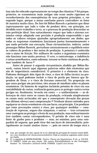SCHUMPETER


isso não foi colocado expressamente no tempo dos clássicos,38 foi porque,
primeiro, os economistas mais antigos não eram muito rigorosos no
reconhecimento das conseqüências de seus próprios princípios, e, em
segundo lugar, porque a nossa conclusão parece contradizer os fatos
de maneira muito clara. De fato foi Böhm-Bawerk o primeiro que disse
expressamente que todo o valor do produto deve, em princípio, ser
dividido entre trabalho e terra, se o processo de produção desenrolar-se
com perfeição ideal. Isso naturalmente requer que todo o sistema eco-
nômico esteja adaptado com precisão à produção empreendida e que
todos os valores estejam ajustados apropriadamente aos dados; que
todos os esquemas econômicos funcionem juntos harmoniosamente e
que nada perturbe sua execução. Duas circunstâncias, todavia, assim
prossegue Böhm-Bawerk, perturbam constantemente o equilíbrio entre
os valores do produto e dos meios de produção. A primeira é conhecida
com o nome de fricção. Por milhares de razões o organismo econômico
não funciona com muita presteza. O erro, o contratempo, a indolência
e coisas semelhantes, como sabemos, tornam-se fonte contínua de perda,
mas também de lucro.39
      Antes de passar à segunda circunstância aludida por Böhm-Ba-
werk, vamos inserir aqui algumas palavras sobre dois elementos que
são de importância considerável. O primeiro é o elemento do risco.
Podemos distinguir dois tipos de risco, o risco de falha técnica na pro-
dução, no qual podemos incluir o risco de perda por fatores que de-
pendem de Deus, e o risco do fracasso comercial. Na proporção em
que esses perigos são previstos, eles atuam de imediato sobre os planos
econômicos. Os homens de negócios incluirão prêmios de risco em sua
contabilidade de custos, realizarão gastos para se proteger contra certos
perigos ou, finalmente, levarão em conta — e uniformizarão — as di-
ferenças de risco entre os ramos da produção, evitando simplesmente
os ramos mais arriscados até que a conseqüente elevação dos preços
nos últimos ofereça uma compensação.40 Nenhum desses métodos para
equiparar os riscos econômicos cria um lucro, em princípio. Um produtor
que tome precauções contra o risco, por quaisquer medidas — cons-
trução de represas, seguro das máquinas, e outras — tem certamente
uma vantagem ao proteger o fruto de sua produção, mas ordinariamente
tem também custos correspondentes. O prêmio de risco não é uma
fonte de ganho para o produtor — mas, no máximo, para uma com-
panhia de seguros, que pode tirar daí um lucro de intermediário, prin-
cipalmente ao reunir muitos riscos —, pois no correr do tempo será o

38   Lotz, por exemplo, fez isso, apesar de se ter afastado da percepção de maneira muito débil;
     ver o seu Handbuch der Staatswissenschaftslehre. Pode-se encontrar sugestões muito claras
     em Smith.
39   Cf. a exposição de BÖHM-BAWERK. Positive Theorie des Kapitalzinses. 4ª ed., p. 219-316.
40   Cf. EMERY, citado em meu ensaio. “Die neuere Wirtschsftstheorie in den Vereinigten
     Staaten”. In: Schmollers Jahrbuch (1910). FISHER. Capital and Income.

                                               47
 