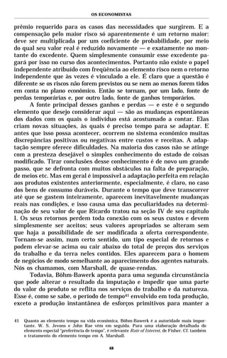 OS ECONOMISTAS


prêmio requerido para os casos das necessidades que surgirem. E a
compensação pelo maior risco só aparentemente é um retorno maior:
deve ser multiplicada por um coeficiente de probabilidade, por meio
do qual seu valor real é reduzido novamente — e exatamente no mon-
tante do excedente. Quem simplesmente consumir esse excedente pa-
gará por isso no curso dos acontecimentos. Portanto não existe o papel
independente atribuído com freqüência ao elemento risco nem o retorno
independente que às vezes é vinculado a ele. É claro que a questão é
diferente se os riscos não forem previstos ou se nem ao menos forem tidos
em conta no plano econômico. Então se tornam, por um lado, fonte de
perdas temporárias e, por outro lado, fonte de ganhos temporários.
      A fonte principal desses ganhos e perdas — e este é o segundo
elemento que desejo considerar aqui — são as mudanças espontâneas
dos dados com os quais o indivíduo está acostumado a contar. Elas
criam novas situações, às quais é preciso tempo para se adaptar. E
antes que isso possa acontecer, ocorrem no sistema econômico muitas
discrepâncias positivas ou negativas entre custos e receitas. A adap-
tação sempre oferece dificuldades. Na maioria dos casos não se atinge
com a presteza desejável o simples conhecimento do estado de coisas
modificado. Tirar conclusões desse conhecimento é de novo um grande
passo, que se defronta com muitos obstáculos na falta de preparação,
de meios etc. Mas em geral é impossível a adaptação perfeita em relação
aos produtos existentes anteriormente, especialmente, é claro, no caso
dos bens de consumo duráveis. Durante o tempo que deve transcorrer
até que se gastem inteiramente, aparecem inevitavelmente mudanças
reais nas condições, e isso causa uma das peculiaridades na determi-
nação de seu valor de que Ricardo tratou na seção IV de seu capítulo
I. Os seus retornos perdem toda conexão com os seus custos e devem
simplesmente ser aceitos; seus valores apropriados se alteram sem
que haja a possibilidade de ser modificada a oferta correspondente.
Tornam-se assim, num certo sentido, um tipo especial de retornos e
podem elevar-se acima ou cair abaixo do total de preços dos serviços
do trabalho e da terra neles contidos. Eles aparecem para o homem
de negócios de modo semelhante ao aparecimento dos agentes naturais.
Nós os chamamos, com Marshall, de quase-rendas.
      Todavia, Böhm-Bawerk aponta para uma segunda circunstância
que pode alterar o resultado da imputação e impedir que uma parte
do valor do produto se reflita nos serviços do trabalho e da natureza.
Esse é, como se sabe, o período de tempo41 envolvido em toda produção,
exceto a produção instantânea de esforços primitivos para manter a

41   Quanto ao elemento tempo na vida econômica, Böhm-Bawerk é a autoridade mais impor-
     tante. W. S. Jevons e John Rae vêm em seguida. Para uma elaboração detalhada do
     elemento especial “preferência de tempo”, é relevante Rate of Interest, de Fisher. Cf. também
     o tratamento do elemento tempo em A. Marshall.

                                                48
 