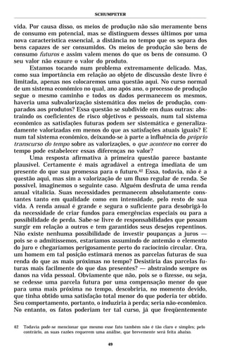 SCHUMPETER


vida. Por causa disso, os meios de produção não são meramente bens
de consumo em potencial, mas se distinguem desses últimos por uma
nova característica essencial, a distância no tempo que os separa dos
bens capazes de ser consumidos. Os meios de produção são bens de
consumo futuros e assim valem menos do que os bens de consumo. O
seu valor não exaure o valor do produto.
      Estamos tocando num problema extremamente delicado. Mas,
como sua importância em relação ao objeto de discussão deste livro é
limitada, apenas nos colocaremos uma questão aqui. No curso normal
de um sistema econômico no qual, ano após ano, o processo de produção
segue o mesmo caminho e todos os dados permanecem os mesmos,
haveria uma subvalorização sistemática dos meios de produção, com-
parados aos produtos? Essa questão se subdivide em duas outras: abs-
traindo os coeficientes de risco objetivos e pessoais, num tal sistema
econômico as satisfações futuras podem ser sistemática e generaliza-
damente valorizadas em menos do que as satisfações atuais iguais? E
num tal sistema econômico, deixando-se à parte a influência do próprio
transcurso do tempo sobre as valorizações, o que acontece no correr do
tempo pode estabelecer essas diferenças no valor?
      Uma resposta afirmativa à primeira questão parece bastante
plausível. Certamente é mais agradável a entrega imediata de um
presente do que sua promessa para o futuro.42 Essa, todavia, não é a
questão aqui, mas sim a valorização de um fluxo regular de renda. Se
possível, imaginemos o seguinte caso. Alguém desfruta de uma renda
anual vitalícia. Suas necessidades permanecem absolutamente cons-
tantes tanto em qualidade como em intensidade, pelo resto de sua
vida. A renda anual é grande e segura o suficiente para desobrigá-lo
da necessidade de criar fundos para emergências especiais ou para a
possibilidade de perda. Sabe-se livre de responsabilidades que possam
surgir em relação a outros e tem garantidos seus desejos repentinos.
Não existe nenhuma possibilidade de investir poupanças a juros —
pois se o admitíssemos, estaríamos assumindo de antemão o elemento
do juro e chegaríamos perigosamente perto do raciocínio circular. Ora,
um homem em tal posição estimará menos as parcelas futuras de sua
renda do que as mais próximas no tempo? Desistiria das parcelas fu-
turas mais facilmente do que das presentes? — abstraindo sempre os
danos na vida pessoal. Obviamente que não, pois se o fizesse, ou seja,
se cedesse uma parcela futura por uma compensação menor do que
para uma mais próxima no tempo, descobriria, no momento devido,
que tinha obtido uma satisfação total menor do que poderia ter obtido.
Seu comportamento, portanto, o induziria à perda; seria não-econômico.
No entanto, os fatos poderiam ter tal curso, já que freqüentemente

42   Todavia pode-se mencionar que mesmo esse fato também não é tão claro e simples; pelo
     contrário, as suas razões requerem uma análise, que brevemente será feita abaixo.

                                            49
 