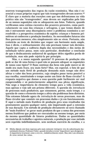 OS ECONOMISTAS


ocorrem transgressões das regras da razão econômica. Mas não é es-
sencial a essas próprias regras que tais transgressões devam ocorrer.43
É claro que a maioria das exceções com que nos defrontamos na vida
prática não são “transgressões”, mas devem ser explicadas pelo fato
de as nossas suposições não se adequarem aos fatos. Todavia, quando
verificamos uma estima excessiva dos prazeres presentes, como parti-
cularmente no caso das crianças e selvagens, o que temos diante de
nós é meramente uma discrepância entre o problema econômico a ser
resolvido e a perspectiva econômica do sujeito: crianças e homens pri-
mitivos só conhecem a produção imediata. As necessidades futuras não
lhes parecem menores; eles simplesmente não as vêem. Portanto, não
resistirão ao teste de decisões que requer um horizonte mais amplo.
Isso é óbvio, e ordinariamente eles não precisam tomar tais decisões.
Aquele que capta a cadência dupla das necessidades e dos meios de
satisfação talvez possa, num caso particular, desdenhar a conclusão
de que o deslocamento unilateral de qualquer deles significa perda de
satisfação, mas não pode rejeitá-la por princípio.
       Mas, e a nossa segunda questão? O processo de produção não
pode se dar de uma forma à qual não se possam adequar as suposições
de nosso caso típico? O fluxo contínuo dos bens não pode mover-se de
modo ora mais fraco, ora mais forte? Mas, em especial, o fato de que
um método mais fértil de produção demanda mais tempo não deve
afetar o valor dos bens presentes, cuja simples posse torna possível a
sua escolha, constituindo o tempo assim um fator do fluxo circular? A
resposta negativa que damos a essa questão pode facilmente ser mal
compreendida e só posteriormente adquirirá sua plena significação.
Não nego a importância do elemento tempo para a vida econômica,
mas apenas o vejo sob um prisma diferente. A questão da introdução
de processos mais produtivos, que consomem, porém, mais tempo, e a
questão de como o elemento tempo a afeta são problemas bem distintos.
Não estamos falando agora da introdução de novos processos, mas do
fluxo circular que consiste em processos dados e já em funcionamento.
E aqui o método mais frutífero de produção gera seus resultados tão
prontamente quanto qualquer outro, não importando qual a extensão
de sua duração. Um método de produção obviamente só será chamado
de “mais frutífero” se gerar mais produtos do que a soma dos processos
menos frutíferos que podem ser executados no mesmo tempo, por meio
da mesma quantidade de fatores produtivos. Dadas as quantidades
necessárias de trabalho e agentes naturais, a produção por esse método
será repetida indefinidamente, sem nenhum exercício da escolha, e a

43   Minha objeção está bem expressa pelo mais eminente intérprete vivo da subestimação das
     satisfações futuras, Professor Fisher, quando introduz o termo “impaciência” para designá-la.
     A impaciência irracional, como o erro etc., indubitavelmente existe. Mas não é um elemento
     do curso normal das coisas.

                                                50
 