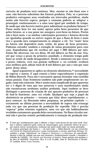 SCHUMPETER


corrente de produtos será contínua. Mas, mesmo se não fosse esse o
caso, não haveria subestima dos futuros produtos. Pois, se o processo
produtivo entregasse seus resultados em intervalos periódicos, ainda
assim não haveria espera, porque o consumo poderia se adaptar e
prosseguir continuamente e a uma taxa igual por unidade de tempo,
de modo que não haveria motivo para subestimar os produtos futuros.44
Posso muito bem ter um maior apreço pelos bens presentes do que
pelos futuros, se a sua posse me assegura mais bens no futuro. Porém
não o farei mais, e as minhas valorizações presentes e futuras deverão
ser igualadas quando eu estiver seguro de que o fluxo de bens é mais
rico e quando meu comportamento se adaptar a ele. Ter “mais” bens
no futuro não dependerá mais, então, da posse de bens presentes.
Podemos estender também o exemplo de nosso pensionista para esse
caso. Suponhamos que ele recebeu até aqui 1 000 dólares por mês.
Então lhe oferecem, em vez disso, 20 mil dólares ao fim do ano. Ora,
até que vença o prazo da primeira anuidade, o elemento tempo pode
fazer-se sentir de modo desagradável. Desde o momento em que vence
o prazo, todavia, verá sua posição melhorar e, na verdade, avaliará
essa melhora pela adição total de 8 mil dólares por ano e não por uma
parte dessa soma.
      Igual argumento se aplica ao elemento abstinência,45 necessidade
de esperar e outros. E aqui remeto o leitor especialmente à exposição
de Böhm-Bawerk. Para nós é necessário apenas formular com exatidão
nossa posição. Esse fenômeno também não pode simplesmente ser ne-
gado, como não existente. Mas é muito mais complicado do que aparenta
ser e é digno de nota que sua natureza e suas manifestações ainda
não encontraram nenhuma análise profunda. Aqui também se deve
distinguir o processo de criação de um aparato produtivo do processo
de fazê-lo funcionar, uma vez criado. Qualquer que seja o papel da
abstinência no primeiro — teremos que falar disso repetidamente, e,
para começar, na discussão sobre poupança, no próximo capítulo —,
certamente no último processo a necessidade de espera não ressurge
toda vez que um processo de produção for repetido. Não é preciso
“esperar” pelos retornos regulares, uma vez que são habitualmente
recebidos exatamente quando deles necessitamos. No fluxo circular nor-
mal não é preciso resistir periodicamente à tentação da produção ime-

44   É claro que, imediatamente após a colheita, o trigo é mais barato do que mais tarde. Esse
     fato é todavia explicável pelos custos de armazenagem, pela existência efetiva do juro e
     por muitas outras cicunstâncias, nenhuma das quais muda nada em nossos princípios.
45   Os autores principais são Senior e — do outro lado — Böhm-Bawerk, em seu Geschichte
     und Kritik der Kapitalzinstheorien; e mais recentemente o escritor americano McVane. Cf.
     também o artigo “Abstinência” no Palgrave’s Dictionary e a literatura ali especificada.
     Quanto à falta de cuidado com que esse elemento é freqüentemente tratado, é exemplar o
     trabalho de CASSEL. The Nature and Necessity of Interest. Nossa posição está próxima à
     da obra de WIESER. Natürlicher Wert. E à de CLARK, John B. Distribution of Wealth.
     Cf. também Wesen. Livro Terceiro.

                                              51
 