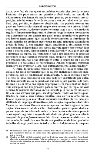 OS ECONOMISTAS


diata, pelo fato de que quem sucumbisse estaria pior imediatamente.
Portanto não pode entrar em questão a abstinência, no sentido de
não-consumo das fontes de rendimentos, porque, pelas nossas pressu-
posições, não há outra fonte de recursos além do trabalho e da terra.
Será que, por fim, o elemento abstinência não poderia exercer um
papel no fluxo circular normal porque, se é necessário à criação inicial
do aparato produtivo, deve ser posteriormente pago a partir da produção
regular? Em primeiro lugar ficará claro ao longo de nossa investigação
que a abstinência tem apenas um papel muito secundário na provisão
dos fatores necessários; que, falando concretamente, a introdução de
novos métodos de produção não requer no total nenhuma acumulação
prévia de bens. E, em segundo lugar, considerar a abstinência como
um elemento independente dos custos acarreta nesse caso contar duas
vezes o mesmo item, como mostrou Böhm-Bawerk.46 Qualquer que seja
a natureza da espera, ela certamente não é um elemento do processo
econômico de que estamos tratando aqui, porque o fluxo circular, uma
vez estabelecido, não deixa defasagens entre o dispêndio ou o esforço
produtivo e a satisfação de necessidades. Ambos, seguindo expressão
conclusiva do Professor Clark, são automaticamente sincronizados.47
       A teoria da imputação explica os valores de todos os bens indi-
viduais. Só resta acrescentar que os valores individuais não são inde-
pendentes, mas se condicionam mutuamente. A única exceção à regra
é o caso de uma mercadoria que não pode ser substituída por outra,
que tem somente meios de produção que não sejam passíveis de subs-
tituição e além disso não sejam empregáveis em mais nenhum lugar.
Tais exemplos são imagináveis; podem ocorrer, por exemplo, no caso
de bens de consumo ofertados imediatamente pela natureza; mas cons-
tituem uma exceção que pode ser desprezada. Todas as outras quan-
tidades de bens e seus valores mantêm uma estrita relação mútua.
Isso se expressa pela sua relação enquanto complementares, pela pos-
sibilidade de emprego alternativo e pela relação enquanto substitutos.
Mesmo se dois bens têm em comum apenas um único agente de pro-
dução, seus valores ainda estão relacionados; pois as quantidades e,
por conseguinte, os valores de ambos os bens dependentes da cooperação
desse agente seguirão a regra da utilidade marginal igual em relação
ao agente de produção comum aos dois. Quase nem é necessário mostrar
que a relação produtiva resultante em particular do fator produtivo
trabalho abrange praticamente todos os bens. A determinação da quan-

46   O tratamento dado por Fisher para o mesmo tema (Rate of Interest. p. 43-51) é viciado
     por considerar o desconto de tempo como o fato primário cuja existência é quase evidente
     por si mesma.
47   Clark, é verdade, atribui ao capital o mérito de efetuar essa “sincronização”. Como ficará
     claro não o acompanhamos nisso. Enfatizo mais uma vez: o gasto e o retorno são automa-
     ticamente sincronizados um com o outro sob a influência aceleradora ou retardadora do
     lucro e da perda.

                                              52
 