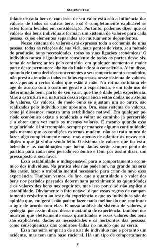SCHUMPETER


tidade de cada bem e, com isso, de seu valor está sob a influência dos
valores de todos os outros bens e só é completamente explicável se
estes forem levados em consideração. Portanto, podemos dizer que os
valores dos bens individuais formam um sistema de valores para cada
pessoa, cujos elementos separados são mutuamente dependentes.
      Nesse sistema de valores está expressa toda a economia de uma
pessoa, todas as relações de sua vida, seus pontos de vista, seu método
de produção, suas necessidades, todas as suas ligações econômicas. O
indivíduo nunca é igualmente consciente de todas as partes desse sis-
tema de valores; antes pelo contrário, em qualquer momento a maior
parte deste permanece abaixo do limiar de sua consciência. Além disso,
quando ele toma decisões concernentes a seu comportamento econômico,
não presta atenção a todos os fatos expressos nesse sistema de valores,
mas apenas a certos dados que estão à mão. Na rotina cotidiana ele
age de acordo com o costume geral e a experiência, e em todo uso de
determinado bem, parte de seu valor, que lhe é dado pela experiência.
Mas a estrutura e a natureza dessa experiência estão dadas no sistema
de valores. Os valores, do modo como se ajustam um ao outro, são
realizados pelo indivíduo ano após ano. Ora, esse sistema de valores,
como já dissemos, mostra uma estabilidade notável. Em qualquer pe-
ríodo econômico existe a tendência a voltar ao caminho já percorrido
e a obter uma vez mais os mesmos valores. E mesmo quando essa
regularidade é interrompida, sempre permanece alguma continuidade;
pois mesmo que as condições externas mudem, não se trata nunca de
fazer algo completamente novo, mas apenas de adaptar às novas con-
dições o que já vinha sendo feito. O sistema de valores que for esta-
belecido e as combinações que forem dadas serão sempre ponto de
partida para cada novo período econômico e têm, por assim dizer, um
pressuposto a seu favor.
      Essa estabilidade é indispensável para o comportamento econô-
mico dos indivíduos. Na prática eles não poderiam, na grande maioria
dos casos, fazer o trabalho mental necessário para criar de novo essa
experiência. Também vemos, de fato, que a quantidade e o valor dos
bens nos períodos passados determinam parcialmente as quantidades
e os valores dos bens nos seguintes, mas isso por si só não explica a
estabilidade. Obviamente o fato notável é que essas regras de compor-
tamento resistiram ao teste da experiência e que os indivíduos são de
opinião que, em geral, não podem fazer nada melhor do que continuar
a agir de acordo com elas. E nossa análise do sistema de valores, a
geologia, por assim dizer, dessa montanha de experiência, também nos
mostrou que efetivamente essas quantidades e esses valores dos bens
são explicáveis, dadas as necessidades e os horizontes das pessoas,
como conseqüências das condições dadas no mundo que as cerca.
      Essa maneira empírica de atuar do indivíduo não é portanto um
acidente, mas tem uma base racional. Há um tipo de comportamento

                                  53
 