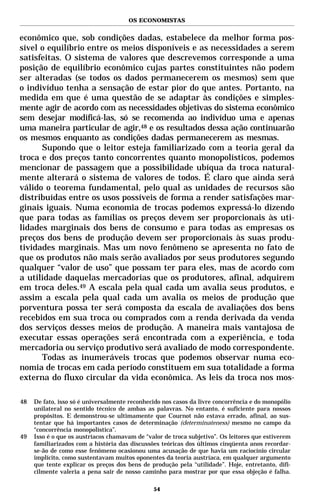 OS ECONOMISTAS


econômico que, sob condições dadas, estabelece da melhor forma pos-
sível o equilíbrio entre os meios disponíveis e as necessidades a serem
satisfeitas. O sistema de valores que descrevemos corresponde a uma
posição de equilíbrio econômico cujas partes constituintes não podem
ser alteradas (se todos os dados permanecerem os mesmos) sem que
o indivíduo tenha a sensação de estar pior do que antes. Portanto, na
medida em que é uma questão de se adaptar às condições e simples-
mente agir de acordo com as necessidades objetivas do sistema econômico
sem desejar modificá-las, só se recomenda ao indivíduo uma e apenas
uma maneira particular de agir,48 e os resultados dessa ação continuarão
os mesmos enquanto as condições dadas permanecerem as mesmas.
      Supondo que o leitor esteja familiarizado com a teoria geral da
troca e dos preços tanto concorrentes quanto monopolísticos, podemos
mencionar de passagem que a possibilidade ubíqua da troca natural-
mente alterará o sistema de valores de todos. É claro que ainda será
válido o teorema fundamental, pelo qual as unidades de recursos são
distribuídas entre os usos possíveis de forma a render satisfações mar-
ginais iguais. Numa economia de trocas podemos expressá-lo dizendo
que para todas as famílias os preços devem ser proporcionais às uti-
lidades marginais dos bens de consumo e para todas as empresas os
preços dos bens de produção devem ser proporcionais às suas produ-
tividades marginais. Mas um novo fenômeno se apresenta no fato de
que os produtos não mais serão avaliados por seus produtores segundo
qualquer “valor de uso” que possam ter para eles, mas de acordo com
a utilidade daquelas mercadorias que os produtores, afinal, adquirem
em troca deles.49 A escala pela qual cada um avalia seus produtos, e
assim a escala pela qual cada um avalia os meios de produção que
porventura possa ter será composta da escala de avaliações dos bens
recebidos em sua troca ou comprados com a renda derivada da venda
dos serviços desses meios de produção. A maneira mais vantajosa de
executar essas operações será encontrada com a experiência, e toda
mercadoria ou serviço produtivo será avaliado de modo correspondente.
      Todas as inumeráveis trocas que podemos observar numa eco-
nomia de trocas em cada período constituem em sua totalidade a forma
externa do fluxo circular da vida econômica. As leis da troca nos mos-

48   De fato, isso só é universalmente reconhecido nos casos da livre concorrência e do monopólio
     unilateral no sentido técnico de ambas as palavras. No entanto, é suficiente para nossos
     propósitos. E demonstrou-se ultimamente que Cournot não estava errado, afinal, ao sus-
     tentar que há importantes casos de determinação (determinateness) mesmo no campo da
     “concorrência monopolística”.
49   Isso é o que os austríacos chamavam de “valor de troca subjetivo”. Os leitores que estiverem
     familiarizados com a história das discussões teóricas dos últimos cinqüenta anos recordar-
     se-ão de como esse fenômeno ocasionou uma acusação de que havia um raciocínio circular
     implícito, como sustentavam muitos oponentes da teoria austríaca, em qualquer argumento
     que tente explicar os preços dos bens de produção pela “utilidade”. Hoje, entretanto, difi-
     cilmente valeria a pena sair de nosso caminho para mostrar por que essa objeção é falha.

                                               54
 